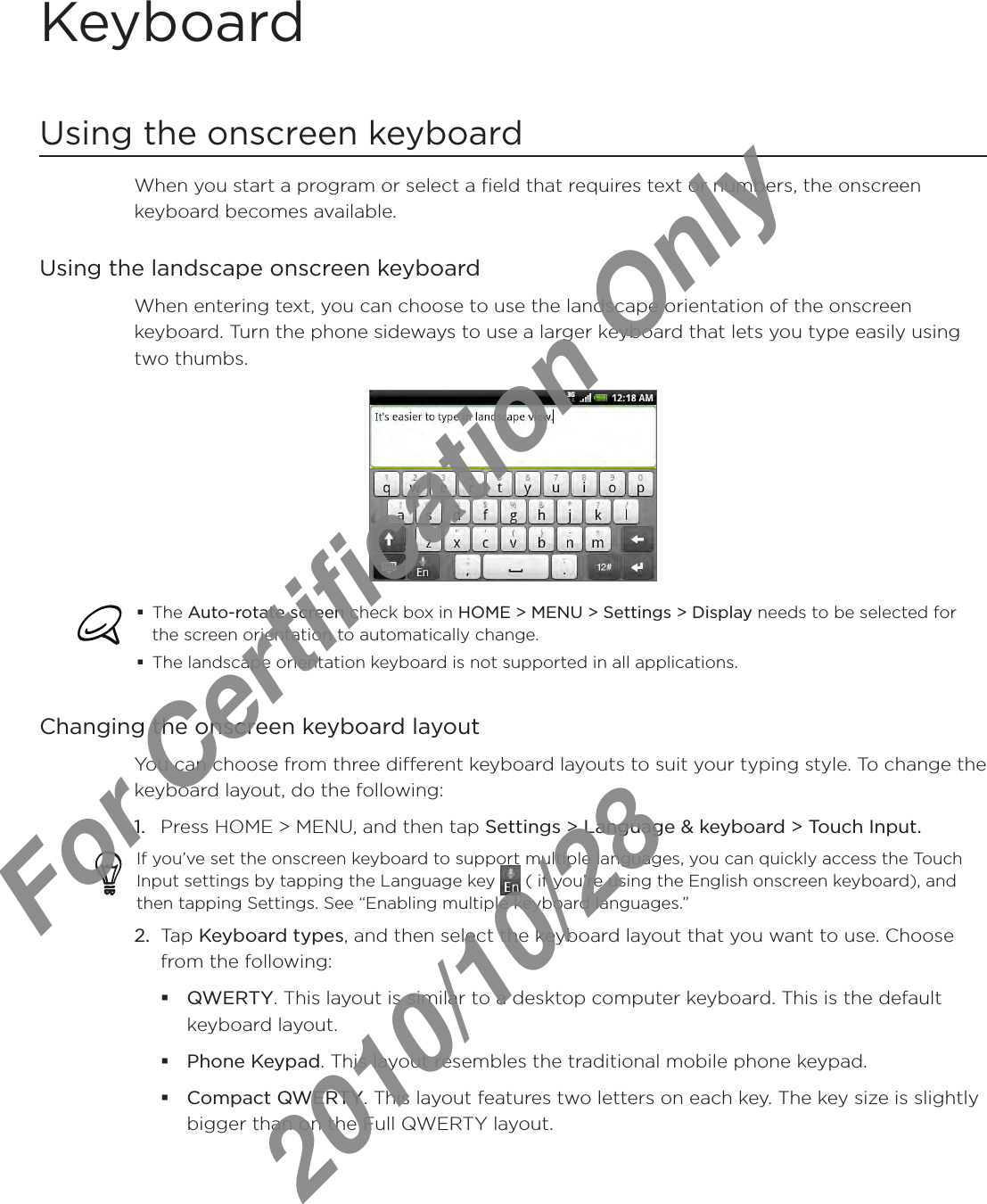 KeyboardUsing the onscreen keyboardWhen you start a program or select a field that requires text or numbers, the onscreen keyboard becomes available.Using the landscape onscreen keyboardWhen entering text, you can choose to use the landscape orientation of the onscreen keyboard. Turn the phone sideways to use a larger keyboard that lets you type easily using two thumbs.The Auto-rotate screen check box in HOME &gt; MENU &gt; Settings &gt; Display needs to be selected for the screen orientation to automatically change.The landscape orientation keyboard is not supported in all applications. Changing the onscreen keyboard layoutYou can choose from three different keyboard layouts to suit your typing style. To change the keyboard layout, do the following:1.  Press HOME &gt; MENU, and then tap Settings &gt; Language &amp; keyboard &gt; Touch Input.If you’ve set the onscreen keyboard to support multiple languages, you can quickly access the Touch Input settings by tapping the Language key   ( if you’re using the English onscreen keyboard), and then tapping Settings. See “Enabling multiple keyboard languages.”2.  Tap Keyboard types, and then select the keyboard layout that you want to use. Choose from the following:QWERTY. This layout is similar to a desktop computer keyboard. This is the default keyboard layout.Phone Keypad. This layout resembles the traditional mobile phone keypad.Compact QWERTY. This layout features two letters on each key. The key size is slightly bigger than on the Full QWERTY layout.For Certification Only   2010/10/28