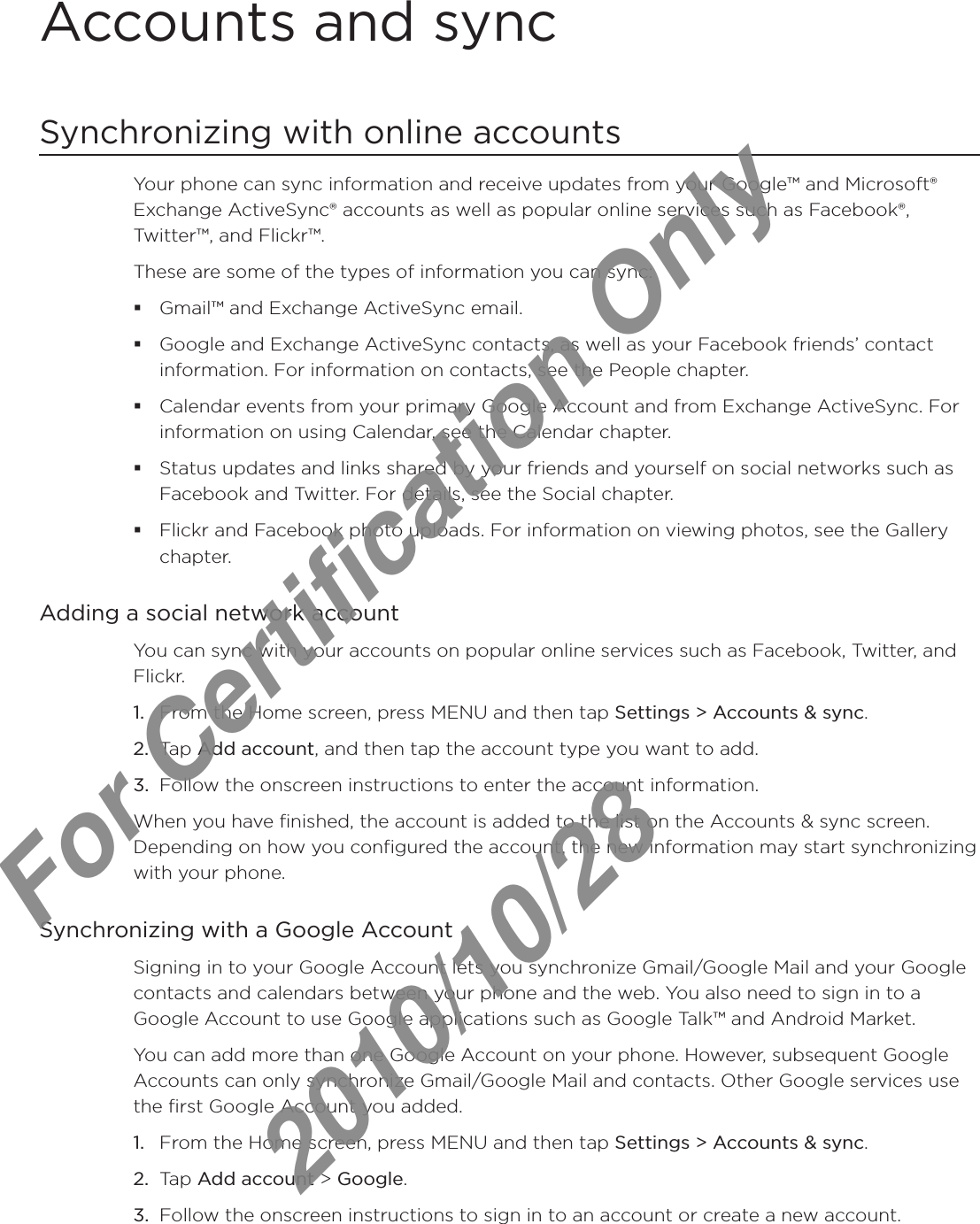 Accounts and syncSynchronizing with online accountsYour phone can sync information and receive updates from your Google™ and Microsoft® Exchange ActiveSync® accounts as well as popular online services such as Facebook®, Twitter™, and Flickr™.These are some of the types of information you can sync:Gmail™ and Exchange ActiveSync email.Google and Exchange ActiveSync contacts, as well as your Facebook friends’ contact information. For information on contacts, see the People chapter.Calendar events from your primary Google Account and from Exchange ActiveSync. For information on using Calendar, see the Calendar chapter.Status updates and links shared by your friends and yourself on social networks such as Facebook and Twitter. For details, see the Social chapter.Flickr and Facebook photo uploads. For information on viewing photos, see the Gallery chapter.Adding a social network accountYou can sync with your accounts on popular online services such as Facebook, Twitter, and Flickr.From the Home screen, press MENU and then tap Settings &gt; Accounts &amp; sync. Tap Add account, and then tap the account type you want to add.Follow the onscreen instructions to enter the account information.When you have finished, the account is added to the list on the Accounts &amp; sync screen. Depending on how you configured the account, the new information may start synchronizing with your phone.Synchronizing with a Google AccountSigning in to your Google Account lets you synchronize Gmail/Google Mail and your Google contacts and calendars between your phone and the web. You also need to sign in to a Google Account to use Google applications such as Google Talk™ and Android Market.You can add more than one Google Account on your phone. However, subsequent Google Accounts can only synchronize Gmail/Google Mail and contacts. Other Google services use the first Google Account you added.From the Home screen, press MENU and then tap Settings &gt; Accounts &amp; sync.Tap Add account &gt; Google.Follow the onscreen instructions to sign in to an account or create a new account.1.2.3.1.2.3.For Certification Only   2010/10/28