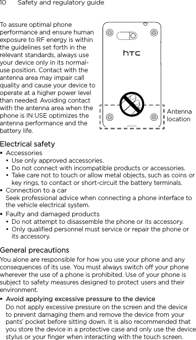 10      Safety and regulatory guideTo assure optimal phone performance and ensure human exposure to RF energy is within the guidelines set forth in the relevant standards, always use your device only in its normal-use position. Contact with the antenna area may impair call quality and cause your device to operate at a higher power level than needed. Avoiding contact with the antenna area when the phone is IN USE optimizes the antenna performance and the battery life.Antenna locationElectrical safetyAccessoriesUse only approved accessories.Do not connect with incompatible products or accessories.Take care not to touch or allow metal objects, such as coins or key rings, to contact or short-circuit the battery terminals.Connection to a carSeek professional advice when connecting a phone interface to the vehicle electrical system.Faulty and damaged productsDo not attempt to disassemble the phone or its accessory.Only qualified personnel must service or repair the phone or its accessory. General precautionsYou alone are responsible for how you use your phone and any consequences of its use. You must always switch off your phone wherever the use of a phone is prohibited. Use of your phone is subject to safety measures designed to protect users and their environment.Avoid applying excessive pressure to the deviceDo not apply excessive pressure on the screen and the device to prevent damaging them and remove the device from your pants’ pocket before sitting down. It is also recommended that you store the device in a protective case and only use the device stylus or your finger when interacting with the touch screen. •••••