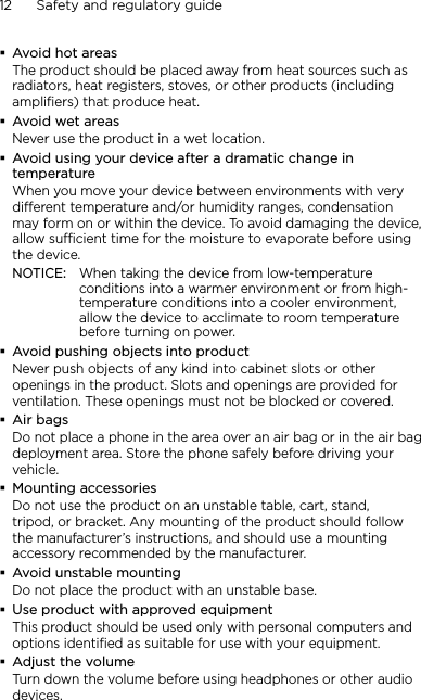 12      Safety and regulatory guideAvoid hot areasThe product should be placed away from heat sources such as radiators, heat registers, stoves, or other products (including amplifiers) that produce heat.Avoid wet areasNever use the product in a wet location.Avoid using your device after a dramatic change in temperatureWhen you move your device between environments with very different temperature and/or humidity ranges, condensation may form on or within the device. To avoid damaging the device, allow sufficient time for the moisture to evaporate before using the device.NOTICE:   When taking the device from low-temperature conditions into a warmer environment or from high-temperature conditions into a cooler environment, allow the device to acclimate to room temperature before turning on power.Avoid pushing objects into productNever push objects of any kind into cabinet slots or other openings in the product. Slots and openings are provided for ventilation. These openings must not be blocked or covered.Air bagsDo not place a phone in the area over an air bag or in the air bag deployment area. Store the phone safely before driving your vehicle.Mounting accessoriesDo not use the product on an unstable table, cart, stand, tripod, or bracket. Any mounting of the product should follow the manufacturer’s instructions, and should use a mounting accessory recommended by the manufacturer.Avoid unstable mountingDo not place the product with an unstable base. Use product with approved equipmentThis product should be used only with personal computers and options identiﬁed as suitable for use with your equipment.Adjust the volumeTurn down the volume before using headphones or other audio devices.