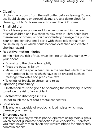 Safety and regulatory guide      13    CleaningUnplug the product from the wall outlet before cleaning. Do not use liquid cleaners or aerosol cleaners. Use a damp cloth for cleaning, but NEVER use water to clean the LCD screen. Small childrenDo not leave your phone and its accessories within the reach of small children or allow them to play with it. They could hurt themselves or others, or could accidentally damage the phone. Your phone contains small parts with sharp edges that may cause an injury or which could become detached and create a choking hazard.Repetitive motion injuriesTo minimise the risk of RSI, when Texting or playing games with your phone:Do not grip the phone too tightlyPress the buttons lightlyMake use of the special features in the handset which minimise the number of buttons which have to be pressed, such as message templates and predictive text.Take lots of breaks to stretch and relax. Operating machineryFull attention must be given to operating the machinery in order to reduce the risk of an accident.Electrostatic discharge (ESD)Do not touch the SIM card’s metal connectors. Loud noiseThis phone is capable of producing loud noises which may damage your hearing.Emergency callsThis phone, like any wireless phone, operates using radio signals, which cannot guarantee connection in all conditions. Therefore, you must never rely solely on any wireless phone for emergency communications.••••