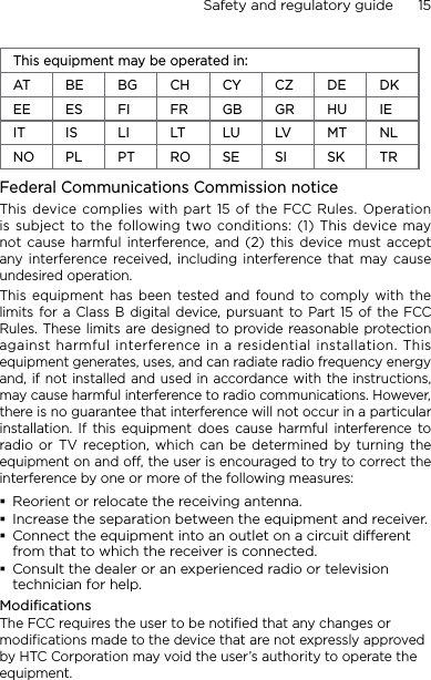 Safety and regulatory guide      15    This equipment may be operated in:AT BE BG CH CY CZ DE DKEE ES FI FR GB GR HU IEIT IS LI LT LU LV MT NLNO PL PT RO SE SI SK TRFederal Communications Commission notice This  device complies with part 15 of the  FCC Rules.  Operation is subject to the following two conditions: (1) This device may not  cause  harmful  interference,  and (2)  this  device must  accept any interference  received, including  interference  that  may  cause undesired operation.This equipment has been  tested and found to comply with the limits for  a  Class B digital  device, pursuant  to  Part  15  of  the  FCC Rules. These limits  are designed to provide reasonable protection against harmful interference in a residential installation. This equipment generates, uses, and can radiate radio frequency energy and, if not installed and  used in accordance with the instructions, may cause harmful interference to radio communications. However, there is no guarantee that interference will not occur in a particular installation.  If  this  equipment  does  cause  harmful  interference  to radio or TV  reception, which  can  be determined by turning  the equipment on and off, the user is encouraged to try to correct the interference by one or more of the following measures:Reorient or relocate the receiving antenna. Increase the separation between the equipment and receiver.Connect the equipment into an outlet on a circuit dierent from that to which the receiver is connected.Consult the dealer or an experienced radio or television technician for help. ModificationsThe FCC requires the user to be notified that any changes or modifications made to the device that are not expressly approved by HTC Corporation may void the user’s authority to operate the equipment.