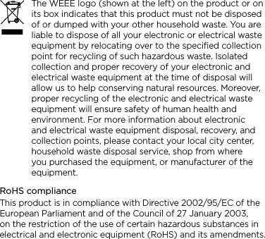 The WEEE logo (shown at the left) on the product or on its box indicates that this product must not be disposed of or dumped with your other household waste. You are liable to dispose of all your electronic or electrical waste equipment by relocating over to the specified collection point for recycling of such hazardous waste. Isolated collection and proper recovery of your electronic and electrical waste equipment at the time of disposal will allow us to help conserving natural resources. Moreover, proper recycling of the electronic and electrical waste equipment will ensure safety of human health and environment. For more information about electronic and electrical waste equipment disposal, recovery, and collection points, please contact your local city center, household waste disposal service, shop from where you purchased the equipment, or manufacturer of the equipment.RoHS complianceThis product is in compliance with Directive 2002/95/EC of the European Parliament and of the Council of 27 January 2003, on the restriction of the use of certain hazardous substances in electrical and electronic equipment (RoHS) and its amendments.