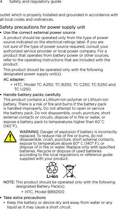 4      Safety and regulatory guideoutlet which is properly installed and grounded in accordance with all local codes and ordinances.Safety precautions for power supply unitUse the correct external power sourceA product should be operated only from the type of power source indicated on the electrical ratings label. If you are not sure of the type of power source required, consult your authorized service provider or local power company. For a product that operates from battery power or other sources, refer to the operating instructions that are included with the product.This product should be operated only with the following designated power supply unit(s).AC adapter:HTC, Model TC A250, TC B250, TC C250, TC E250 and  TC U250.Handle battery packs carefullyThis product contains a Lithium-ion polymer or Lithium-ion battery. There is a risk of fire and burns if the battery pack is handled improperly. Do not attempt to open or service the battery pack. Do not disassemble, crush, puncture, short external contacts or circuits, dispose of in fire or water, or expose a battery pack to temperatures higher than 60˚C (140˚F).   WARNING: Danger of explosion if battery is incorrectly replaced. To reduce risk of fire or burns, do not disassemble, crush, puncture, short external contacts, expose to temperature above 60° C (140° F), or dispose of in fire or water. Replace only with specified batteries. Recycle or dispose of used batteries according to the local regulations or reference guide supplied with your product.NOTE: This product should be operated only with the following designated Battery Pack(s).HTC, Model BB92100Take extra precautionsKeep the battery or device dry and away from water or any liquid as it may cause a short circuit. •••