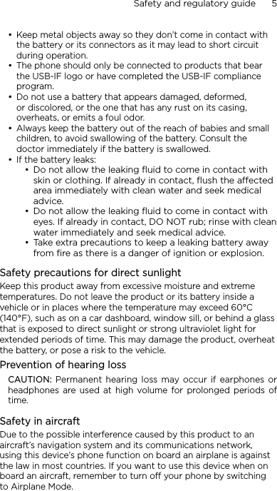 Safety and regulatory guide      5    Keep metal objects away so they don’t come in contact with the battery or its connectors as it may lead to short circuit during operation. The phone should only be connected to products that bear the USB-IF logo or have completed the USB-IF compliance program.Do not use a battery that appears damaged, deformed, or discolored, or the one that has any rust on its casing, overheats, or emits a foul odor. Always keep the battery out of the reach of babies and small children, to avoid swallowing of the battery. Consult the doctor immediately if the battery is swallowed. If the battery leaks: Do not allow the leaking ﬂuid to come in contact with skin or clothing. If already in contact, ﬂush the aected area immediately with clean water and seek medical advice. Do not allow the leaking ﬂuid to come in contact with eyes. If already in contact, DO NOT rub; rinse with clean water immediately and seek medical advice. Take extra precautions to keep a leaking battery away from ﬁre as there is a danger of ignition or explosion. Safety precautions for direct sunlightKeep this product away from excessive moisture and extreme temperatures. Do not leave the product or its battery inside a vehicle or in places where the temperature may exceed 60°C (140°F), such as on a car dashboard, window sill, or behind a glass that is exposed to direct sunlight or strong ultraviolet light for extended periods of time. This may damage the product, overheat the battery, or pose a risk to the vehicle.Prevention of hearing lossCAUTION: Permanent hearing  loss  may occur if  earphones  or headphones  are used  at  high  volume  for  prolonged  periods  of time.Safety in aircraftDue to the possible interference caused by this product to an aircraft’s navigation system and its communications network, using this device’s phone function on board an airplane is against the law in most countries. If you want to use this device when on board an aircraft, remember to turn off your phone by switching to Airplane Mode.••••••••