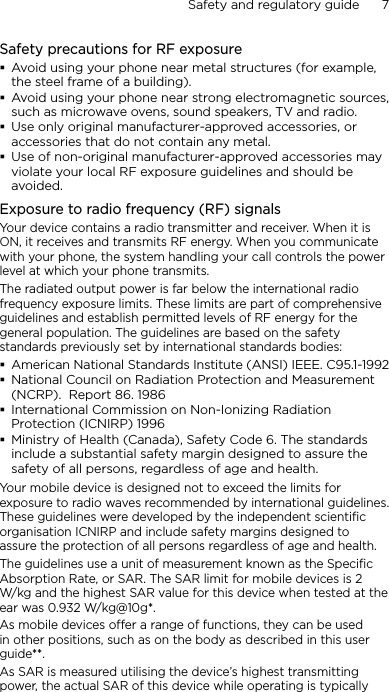 Safety and regulatory guide      7    Safety precautions for RF exposureAvoid using your phone near metal structures (for example, the steel frame of a building).Avoid using your phone near strong electromagnetic sources, such as microwave ovens, sound speakers, TV and radio.Use only original manufacturer-approved accessories, or accessories that do not contain any metal.Use of non-original manufacturer-approved accessories may violate your local RF exposure guidelines and should be avoided.Exposure to radio frequency (RF) signalsYour device contains a radio transmitter and receiver. When it is ON, it receives and transmits RF energy. When you communicate with your phone, the system handling your call controls the power level at which your phone transmits.The radiated output power is far below the international radio frequency exposure limits. These limits are part of comprehensive guidelines and establish permitted levels of RF energy for the general population. The guidelines are based on the safety standards previously set by international standards bodies: American National Standards Institute (ANSI) IEEE. C95.1-1992National Council on Radiation Protection and Measurement (NCRP).  Report 86. 1986International Commission on Non-Ionizing Radiation Protection (ICNIRP) 1996 Ministry of Health (Canada), Safety Code 6. The standards include a substantial safety margin designed to assure the safety of all persons, regardless of age and health.Your mobile device is designed not to exceed the limits for exposure to radio waves recommended by international guidelines. These guidelines were developed by the independent scientific organisation ICNIRP and include safety margins designed to assure the protection of all persons regardless of age and health.The guidelines use a unit of measurement known as the Specific Absorption Rate, or SAR. The SAR limit for mobile devices is 2 W/kg and the highest SAR value for this device when tested at the ear was 0.932 W/kg@10g*.As mobile devices offer a range of functions, they can be used in other positions, such as on the body as described in this user guide**.As SAR is measured utilising the device’s highest transmitting power, the actual SAR of this device while operating is typically 