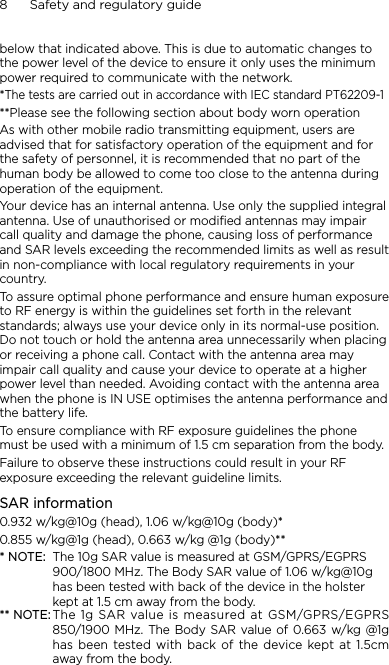 8      Safety and regulatory guidebelow that indicated above. This is due to automatic changes to the power level of the device to ensure it only uses the minimum power required to communicate with the network.*The tests are carried out in accordance with IEC standard PT62209-1**Please see the following section about body worn operationAs with other mobile radio transmitting equipment, users are advised that for satisfactory operation of the equipment and for the safety of personnel, it is recommended that no part of the human body be allowed to come too close to the antenna during operation of the equipment.Your device has an internal antenna. Use only the supplied integral antenna. Use of unauthorised or modified antennas may impair call quality and damage the phone, causing loss of performance and SAR levels exceeding the recommended limits as well as result in non-compliance with local regulatory requirements in your country.To assure optimal phone performance and ensure human exposure to RF energy is within the guidelines set forth in the relevant standards; always use your device only in its normal-use position. Do not touch or hold the antenna area unnecessarily when placing or receiving a phone call. Contact with the antenna area may impair call quality and cause your device to operate at a higher power level than needed. Avoiding contact with the antenna area when the phone is IN USE optimises the antenna performance and the battery life.To ensure compliance with RF exposure guidelines the phone must be used with a minimum of 1.5 cm separation from the body.Failure to observe these instructions could result in your RF exposure exceeding the relevant guideline limits.SAR information0.932 w/kg@10g (head), 1.06 w/kg@10g (body)*0.855 w/kg@1g (head), 0.663 w/kg @1g (body)*** NOTE:  The 10g SAR value is measured at GSM/GPRS/EGPRS 900/1800 MHz. The Body SAR value of 1.06 w/kg@10g has been tested with back of the device in the holster kept at 1.5 cm away from the body.** NOTE: The  1g SAR value is measured at GSM/GPRS/EGPRS 850/1900 MHz. The Body SAR value of 0.663 w/kg @1g has  been  tested  with  back  of  the  device  kept  at  1.5cm away from the body.