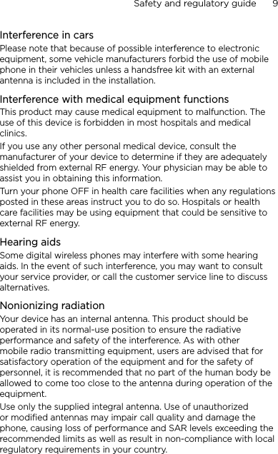 Safety and regulatory guide      9    Interference in carsPlease note that because of possible interference to electronic equipment, some vehicle manufacturers forbid the use of mobile phone in their vehicles unless a handsfree kit with an external antenna is included in the installation.Interference with medical equipment functionsThis product may cause medical equipment to malfunction. The use of this device is forbidden in most hospitals and medical clinics.If you use any other personal medical device, consult the manufacturer of your device to determine if they are adequately shielded from external RF energy. Your physician may be able to assist you in obtaining this information.Turn your phone OFF in health care facilities when any regulations posted in these areas instruct you to do so. Hospitals or health care facilities may be using equipment that could be sensitive to external RF energy.Hearing aidsSome digital wireless phones may interfere with some hearing aids. In the event of such interference, you may want to consult your service provider, or call the customer service line to discuss alternatives.Nonionizing radiationYour device has an internal antenna. This product should be operated in its normal-use position to ensure the radiative performance and safety of the interference. As with other mobile radio transmitting equipment, users are advised that for satisfactory operation of the equipment and for the safety of personnel, it is recommended that no part of the human body be allowed to come too close to the antenna during operation of the equipment.Use only the supplied integral antenna. Use of unauthorized or modified antennas may impair call quality and damage the phone, causing loss of performance and SAR levels exceeding the recommended limits as well as result in non-compliance with local regulatory requirements in your country.