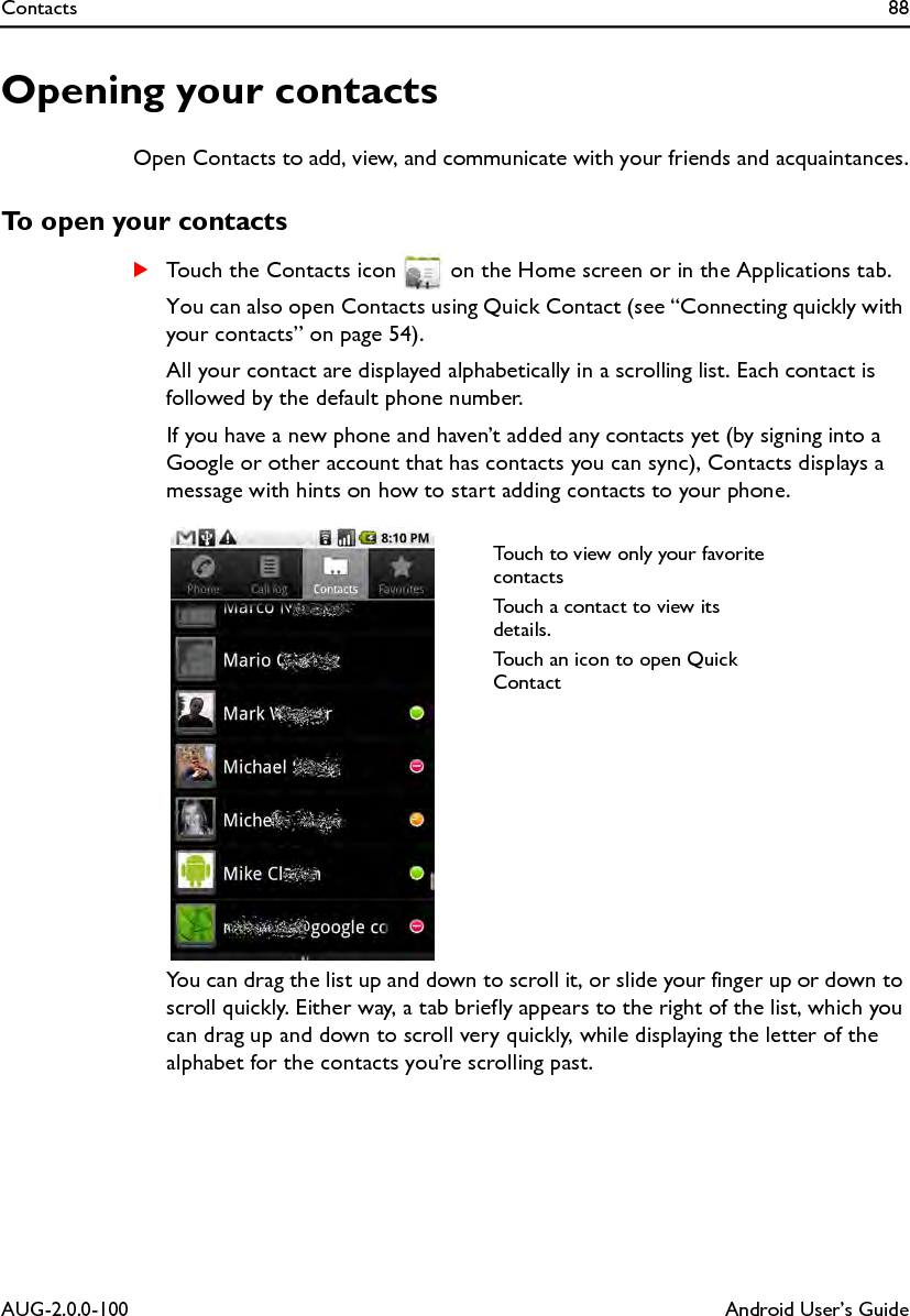 Contacts 88AUG-2.0.0-100 Android User’s GuideOpening your contactsOpen Contacts to add, view, and communicate with your friends and acquaintances.To open your contactsSTouch the Contacts icon   on the Home screen or in the Applications tab.You can also open Contacts using Quick Contact (see “Connecting quickly with your contacts” on page 54).All your contact are displayed alphabetically in a scrolling list. Each contact is followed by the default phone number.If you have a new phone and haven’t added any contacts yet (by signing into a Google or other account that has contacts you can sync), Contacts displays a message with hints on how to start adding contacts to your phone.You can drag the list up and down to scroll it, or slide your finger up or down to scroll quickly. Either way, a tab briefly appears to the right of the list, which you can drag up and down to scroll very quickly, while displaying the letter of the alphabet for the contacts you’re scrolling past.Touch to view only your favorite contactsTouch a contact to view its details.Touch an icon to open Quick Contact