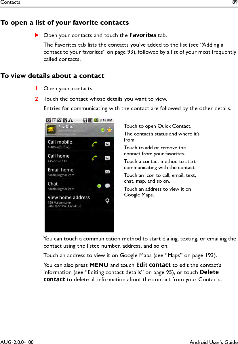 Contacts 89AUG-2.0.0-100 Android User’s GuideTo open a list of your favorite contactsSOpen your contacts and touch the Favorites tab.The Favorites tab lists the contacts you’ve added to the list (see “Adding a contact to your favorites” on page 93), followed by a list of your most frequently called contacts.To view details about a contact1Open your contacts.2Touch the contact whose details you want to view.Entries for communicating with the contact are followed by the other details.You can touch a communication method to start dialing, texting, or emailing the contact using the listed number, address, and so on.Touch an address to view it on Google Maps (see “Maps” on page 193).You can also press MENU and touch Edit contact to edit the contact’s information (see “Editing contact details” on page 95), or touch Delete contact to delete all information about the contact from your Contacts.Touch to open Quick Contact.The contact’s status and where it’s fromTouch to add or remove this contact from your favorites.Touch a contact method to start communicating with the contact.Touch an icon to call, email, text, chat, map, and so on.Touch an address to view it on Google Maps.