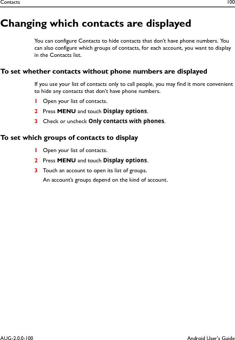 Contacts 100AUG-2.0.0-100 Android User’s GuideChanging which contacts are displayedYou can configure Contacts to hide contacts that don’t have phone numbers. You can also configure which groups of contacts, for each account, you want to display in the Contacts list.To set whether contacts without phone numbers are displayedIf you use your list of contacts only to call people, you may find it more convenient to hide any contacts that don’t have phone numbers.1Open your list of contacts.2Press MENU and touch Display options.3Check or uncheck Only contacts with phones.To set which groups of contacts to display1Open your list of contacts.2Press MENU and touch Display options.3Touch an account to open its list of groups.An account’s groups depend on the kind of account.