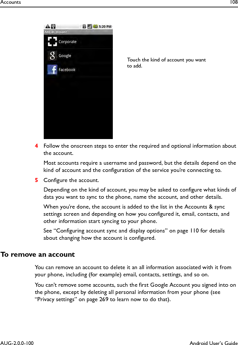 Accounts 108AUG-2.0.0-100 Android User’s Guide4Follow the onscreen steps to enter the required and optional information about the account.Most accounts require a username and password, but the details depend on the kind of account and the configuration of the service you’re connecting to.5Configure the account.Depending on the kind of account, you may be asked to configure what kinds of data you want to sync to the phone, name the account, and other details.When you’re done, the account is added to the list in the Accounts &amp; sync settings screen and depending on how you configured it, email, contacts, and other information start syncing to your phone.See “Configuring account sync and display options” on page 110 for details about changing how the account is configured.To remove an accountYou can remove an account to delete it an all information associated with it from your phone, including (for example) email, contacts, settings, and so on.You can’t remove some accounts, such the first Google Account you signed into on the phone, except by deleting all personal information from your phone (see “Privacy settings” on page 269 to learn now to do that).Touch the kind of account you want to add.