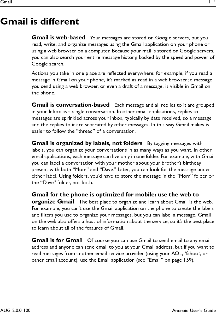 Gmail 114AUG-2.0.0-100 Android User’s GuideGmail is differentGmail is web-based  Your messages are stored on Google servers, but you read, write, and organize messages using the Gmail application on your phone or using a web browser on a computer. Because your mail is stored on Google servers, you can also search your entire message history, backed by the speed and power of Google search.Actions you take in one place are reflected everywhere: for example, if you read a message in Gmail on your phone, it’s marked as read in a web browser; a message you send using a web browser, or even a draft of a message, is visible in Gmail on the phone.Gmail is conversation-based  Each message and all replies to it are grouped in your Inbox as a single conversation. In other email applications, replies to messages are sprinkled across your inbox, typically by date received, so a message and the replies to it are separated by other messages. In this way Gmail makes is easier to follow the “thread” of a conversation.Gmail is organized by labels, not folders  By tagging messages with labels, you can organize your conversations in as many ways as you want. In other email applications, each message can live only in one folder. For example, with Gmail you can label a conversation with your mother about your brother’s birthday present with both “Mom” and “Dave.” Later, you can look for the message under either label. Using folders, you’d have to store the message in the “Mom” folder or the “Dave” folder, not both.Gmail for the phone is optimized for mobile: use the web to organize Gmail  The best place to organize and learn about Gmail is the web. For example, you can’t use the Gmail application on the phone to create the labels and filters you use to organize your messages, but you can label a message. Gmail on the web also offers a host of information about the service, so it’s the best place to learn about all of the features of Gmail.Gmail is for Gmail  Of course you can use Gmail to send email to any email address and anyone can send email to you at your Gmail address, but if you want to read messages from another email service provider (using your AOL, Yahoo!, or other email account), use the Email application (see “Email” on page 159).