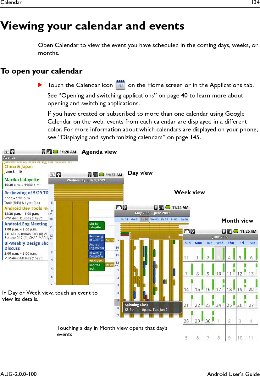Calendar 134AUG-2.0.0-100 Android User’s GuideViewing your calendar and eventsOpen Calendar to view the event you have scheduled in the coming days, weeks, or months.To open your calendarSTouch the Calendar icon   on the Home screen or in the Applications tab.See “Opening and switching applications” on page 40 to learn more about opening and switching applications.If you have created or subscribed to more than one calendar using Google Calendar on the web, events from each calendar are displayed in a different color. For more information about which calendars are displayed on your phone, see “Displaying and synchronizing calendars” on page 145.Agenda viewWeek viewDay viewMonth viewIn Day or Week view, touch an event to view its details.Touching a day in Month view opens that day’s events