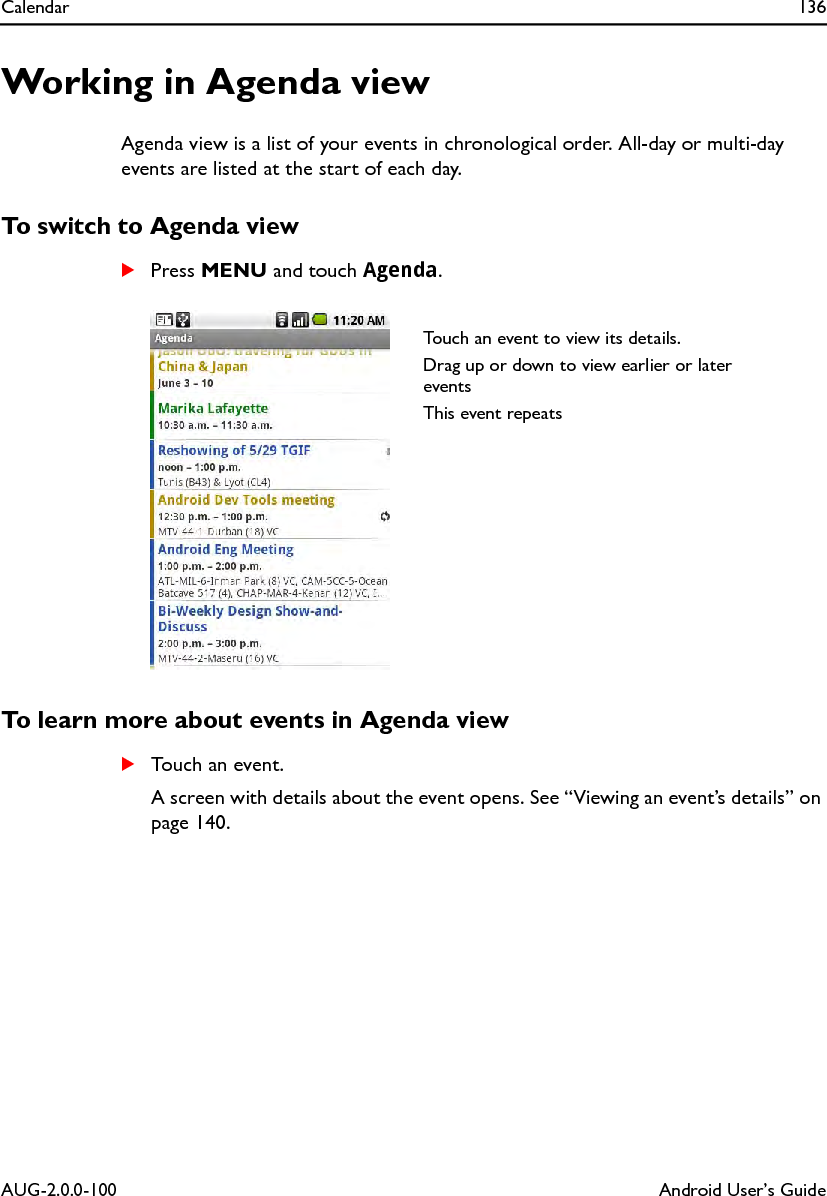 Calendar 136AUG-2.0.0-100 Android User’s GuideWorking in Agenda viewAgenda view is a list of your events in chronological order. All-day or multi-day events are listed at the start of each day.To switch to Agenda viewSPress MENU and touch Agenda.To learn more about events in Agenda viewSTouch an event.A screen with details about the event opens. See “Viewing an event’s details” on page 140.Touch an event to view its details.Drag up or down to view earlier or later eventsThis event repeats