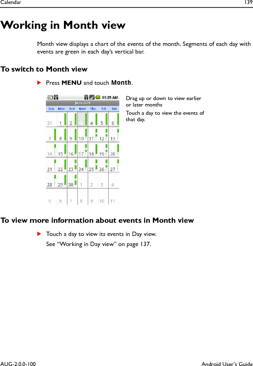 Calendar 139AUG-2.0.0-100 Android User’s GuideWorking in Month viewMonth view displays a chart of the events of the month. Segments of each day with events are green in each day’s vertical bar.To switch to Month viewSPress MENU and touch Month.To view more information about events in Month viewSTouch a day to view its events in Day view.See “Working in Day view” on page 137.Drag up or down to view earlier or later monthsTouch a day to view the events of that day.