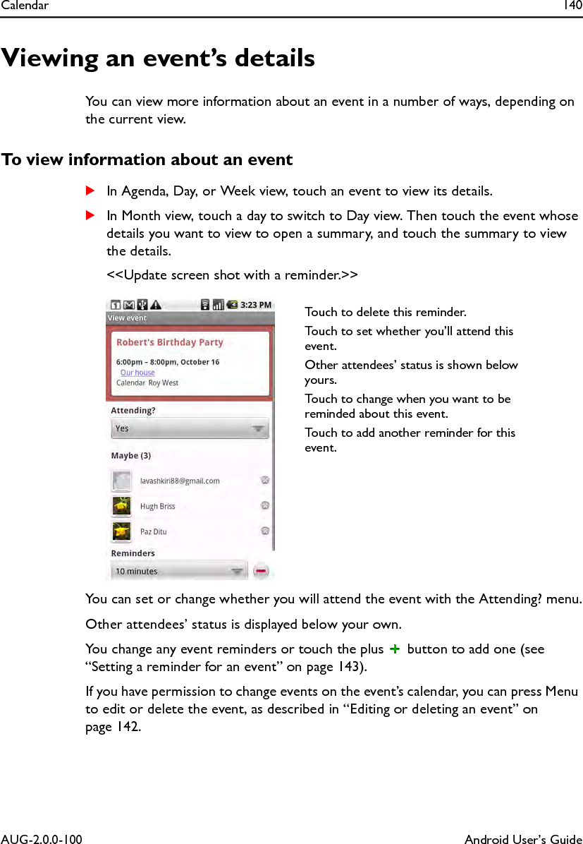 Calendar 140AUG-2.0.0-100 Android User’s GuideViewing an event’s detailsYou can view more information about an event in a number of ways, depending on the current view.To view information about an eventSIn Agenda, Day, or Week view, touch an event to view its details.SIn Month view, touch a day to switch to Day view. Then touch the event whose details you want to view to open a summary, and touch the summary to view the details.&lt;&lt;Update screen shot with a reminder.&gt;&gt;You can set or change whether you will attend the event with the Attending? menu.Other attendees’ status is displayed below your own.You change any event reminders or touch the plus   button to add one (see “Setting a reminder for an event” on page 143).If you have permission to change events on the event’s calendar, you can press Menu to edit or delete the event, as described in “Editing or deleting an event” on page 142.Touch to delete this reminder.Touch to set whether you’ll attend this event.Other attendees’ status is shown below yours.Touch to change when you want to be reminded about this event.Touch to add another reminder for this event.