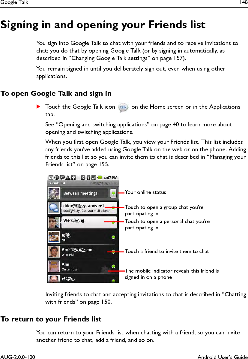 Google Talk 148AUG-2.0.0-100 Android User’s GuideSigning in and opening your Friends listYou sign into Google Talk to chat with your friends and to receive invitations to chat; you do that by opening Google Talk (or by signing in automatically, as described in “Changing Google Talk settings” on page 157).You remain signed in until you deliberately sign out, even when using other applications.To open Google Talk and sign inSTouch the Google Talk icon   on the Home screen or in the Applications tab.See “Opening and switching applications” on page 40 to learn more about opening and switching applications.When you first open Google Talk, you view your Friends list. This list includes any friends you’ve added using Google Talk on the web or on the phone. Adding friends to this list so you can invite them to chat is described in “Managing your Friends list” on page 155.Inviting friends to chat and accepting invitations to chat is described in “Chatting with friends” on page 150.To return to your Friends listYou can return to your Friends list when chatting with a friend, so you can invite another friend to chat, add a friend, and so on.Your online statusThe mobile indicator reveals this friend is signed in on a phoneTouch to open a personal chat you’re participating in Touch to open a group chat you’re participating inTouch a friend to invite them to chat