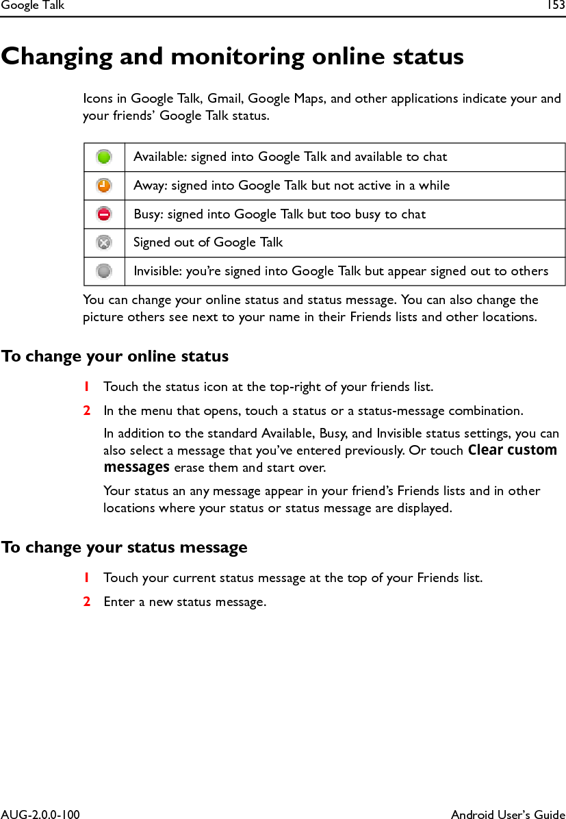 Google Talk 153AUG-2.0.0-100 Android User’s GuideChanging and monitoring online statusIcons in Google Talk, Gmail, Google Maps, and other applications indicate your and your friends’ Google Talk status.You can change your online status and status message. You can also change the picture others see next to your name in their Friends lists and other locations.To change your online status1Touch the status icon at the top-right of your friends list.2In the menu that opens, touch a status or a status-message combination.In addition to the standard Available, Busy, and Invisible status settings, you can also select a message that you’ve entered previously. Or touch Clear custom messages erase them and start over.Your status an any message appear in your friend’s Friends lists and in other locations where your status or status message are displayed.To change your status message1Touch your current status message at the top of your Friends list.2Enter a new status message.Available: signed into Google Talk and available to chatAway: signed into Google Talk but not active in a whileBusy: signed into Google Talk but too busy to chatSigned out of Google TalkInvisible: you’re signed into Google Talk but appear signed out to others