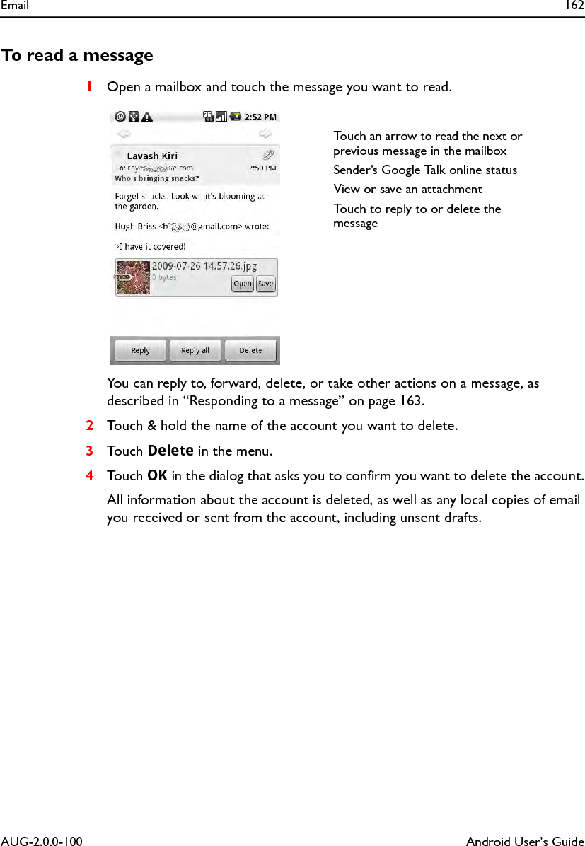 Email 162AUG-2.0.0-100 Android User’s GuideTo read a message1Open a mailbox and touch the message you want to read.You can reply to, forward, delete, or take other actions on a message, as described in “Responding to a message” on page 163.2Touch &amp; hold the name of the account you want to delete.3Touch Delete in the menu.4Touch OK in the dialog that asks you to confirm you want to delete the account.All information about the account is deleted, as well as any local copies of email you received or sent from the account, including unsent drafts.Touch an arrow to read the next or previous message in the mailboxSender’s Google Talk online statusView or save an attachmentTouch to reply to or delete the message