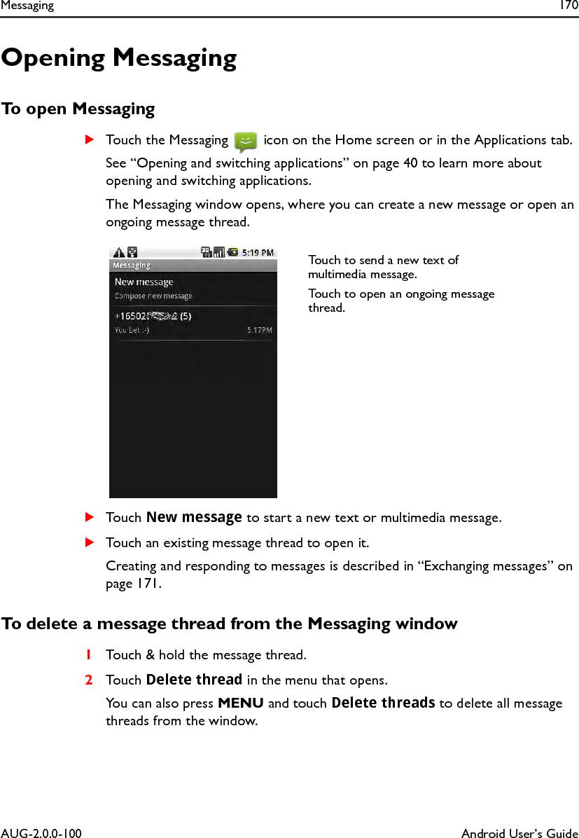 Messaging 170AUG-2.0.0-100 Android User’s GuideOpening MessagingTo open MessagingSTouch the Messaging   icon on the Home screen or in the Applications tab.See “Opening and switching applications” on page 40 to learn more about opening and switching applications.The Messaging window opens, where you can create a new message or open an ongoing message thread.STouch New message to start a new text or multimedia message.STouch an existing message thread to open it.Creating and responding to messages is described in “Exchanging messages” on page 171.To delete a message thread from the Messaging window1Touch &amp; hold the message thread.2Touch Delete thread in the menu that opens.You can also press MENU and touch Delete threads to delete all message threads from the window.Touch to send a new text of multimedia message.Touch to open an ongoing message thread.