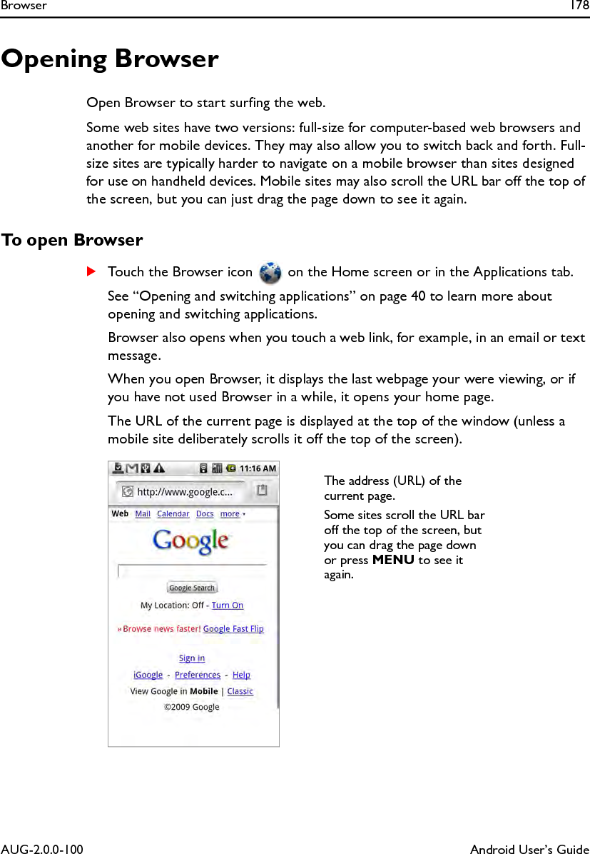 Browser 178AUG-2.0.0-100 Android User’s GuideOpening BrowserOpen Browser to start surfing the web.Some web sites have two versions: full-size for computer-based web browsers and another for mobile devices. They may also allow you to switch back and forth. Full-size sites are typically harder to navigate on a mobile browser than sites designed for use on handheld devices. Mobile sites may also scroll the URL bar off the top of the screen, but you can just drag the page down to see it again.To open BrowserSTouch the Browser icon   on the Home screen or in the Applications tab.See “Opening and switching applications” on page 40 to learn more about opening and switching applications.Browser also opens when you touch a web link, for example, in an email or text message.When you open Browser, it displays the last webpage your were viewing, or if you have not used Browser in a while, it opens your home page.The URL of the current page is displayed at the top of the window (unless a mobile site deliberately scrolls it off the top of the screen).The address (URL) of the current page.Some sites scroll the URL bar off the top of the screen, but you can drag the page down or press MENU to see it again.
