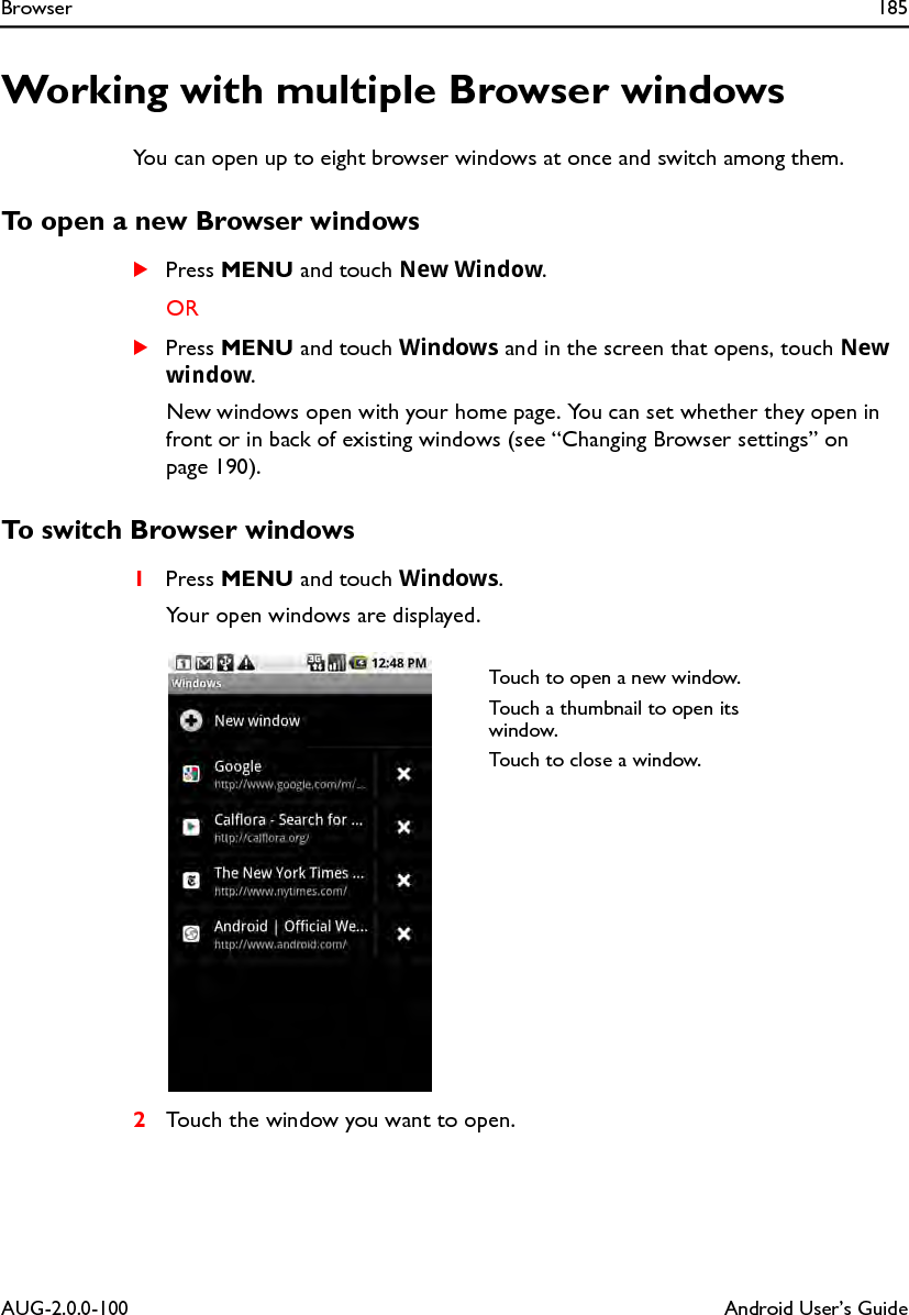Browser 185AUG-2.0.0-100 Android User’s GuideWorking with multiple Browser windowsYou can open up to eight browser windows at once and switch among them.To open a new Browser windowsSPress MENU and touch New Window.ORSPress MENU and touch Windows and in the screen that opens, touch New window.New windows open with your home page. You can set whether they open in front or in back of existing windows (see “Changing Browser settings” on page 190).To switch Browser windows1Press MENU and touch Windows.Your open windows are displayed.2Touch the window you want to open.Touch to open a new window.Touch a thumbnail to open its window.Touch to close a window.