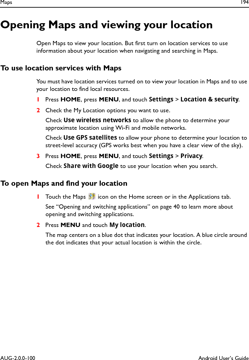 Maps 194AUG-2.0.0-100 Android User’s GuideOpening Maps and viewing your locationOpen Maps to view your location. But first turn on location services to use information about your location when navigating and searching in Maps.To use location services with MapsYou must have location services turned on to view your location in Maps and to use your location to find local resources.1Press HOME, press MENU, and touch Settings &gt; Location &amp; security.2Check the My Location options you want to use.Check Use wireless networks to allow the phone to determine your approximate location using Wi-Fi and mobile networks.Check Use GPS satellites to allow your phone to determine your location to street-level accuracy (GPS works best when you have a clear view of the sky).3Press HOME, press MENU, and touch Settings &gt; Privacy.Check Share with Google to use your location when you search.To open Maps and find your location1Touch the Maps   icon on the Home screen or in the Applications tab.See “Opening and switching applications” on page 40 to learn more about opening and switching applications.2Press MENU and touch My location.The map centers on a blue dot that indicates your location. A blue circle around the dot indicates that your actual location is within the circle.