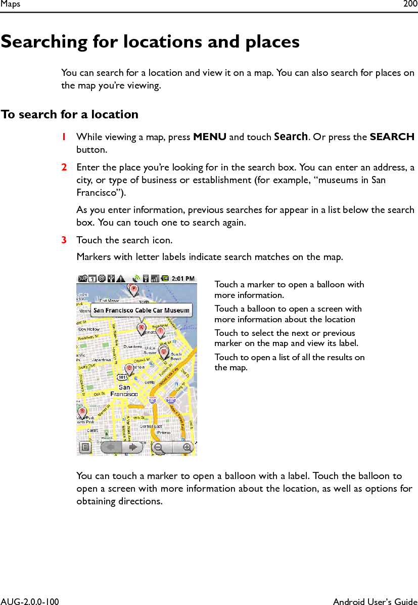 Maps 200AUG-2.0.0-100 Android User’s GuideSearching for locations and placesYou can search for a location and view it on a map. You can also search for places on the map you’re viewing.To search for a location1While viewing a map, press MENU and touch Search. Or press the SEARCH button.2Enter the place you’re looking for in the search box. You can enter an address, a city, or type of business or establishment (for example, “museums in San Francisco”).As you enter information, previous searches for appear in a list below the search box. You can touch one to search again.3Touch the search icon.Markers with letter labels indicate search matches on the map.You can touch a marker to open a balloon with a label. Touch the balloon to open a screen with more information about the location, as well as options for obtaining directions.Touch a marker to open a balloon with more information.Touch a balloon to open a screen with more information about the locationTouch to select the next or previous marker on the map and view its label.Touch to open a list of all the results on the map.
