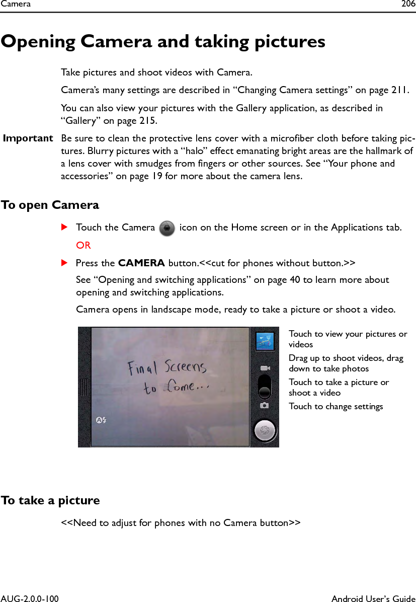 Camera 206AUG-2.0.0-100 Android User’s GuideOpening Camera and taking picturesTake pictures and shoot videos with Camera.Camera’s many settings are described in “Changing Camera settings” on page 211.You can also view your pictures with the Gallery application, as described in “Gallery” on page 215.Important Be sure to clean the protective lens cover with a microfiber cloth before taking pic-tures. Blurry pictures with a “halo” effect emanating bright areas are the hallmark of a lens cover with smudges from fingers or other sources. See “Your phone and accessories” on page 19 for more about the camera lens.To open CameraSTouch the Camera   icon on the Home screen or in the Applications tab.ORSPress the CAMERA button.&lt;&lt;cut for phones without button.&gt;&gt;See “Opening and switching applications” on page 40 to learn more about opening and switching applications.Camera opens in landscape mode, ready to take a picture or shoot a video. To take a picture&lt;&lt;Need to adjust for phones with no Camera button&gt;&gt;Touch to view your pictures or videosDrag up to shoot videos, drag down to take photosTouch to take a picture or shoot a videoTouch to change settings