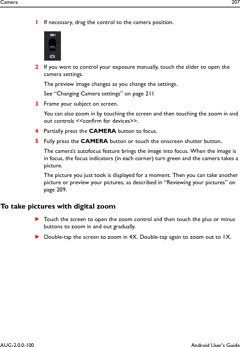 Camera 207AUG-2.0.0-100 Android User’s Guide1If necessary, drag the control to the camera position.2If you want to control your exposure manually, touch the slider to open the camera settings.The preview image changes as you change the settings.See “Changing Camera settings” on page 2113Frame your subject on screen.You can also zoom in by touching the screen and then touching the zoom in and out controls &lt;&lt;confirm for devices&gt;&gt;.4Partially press the CAMERA button to focus.5Fully press the CAMERA button or touch the onscreen shutter button.The camera’s autofocus feature brings the image into focus. When the image is in focus, the focus indicators (in each corner) turn green and the camera takes a picture.The picture you just took is displayed for a moment. Then you can take another picture or preview your pictures, as described in “Reviewing your pictures” on page 209.To take pictures with digital zoomSTouch the screen to open the zoom control and then touch the plus or minus buttons to zoom in and out gradually.SDouble-tap the screen to zoom in 4X. Double-tap again to zoom out to 1X.