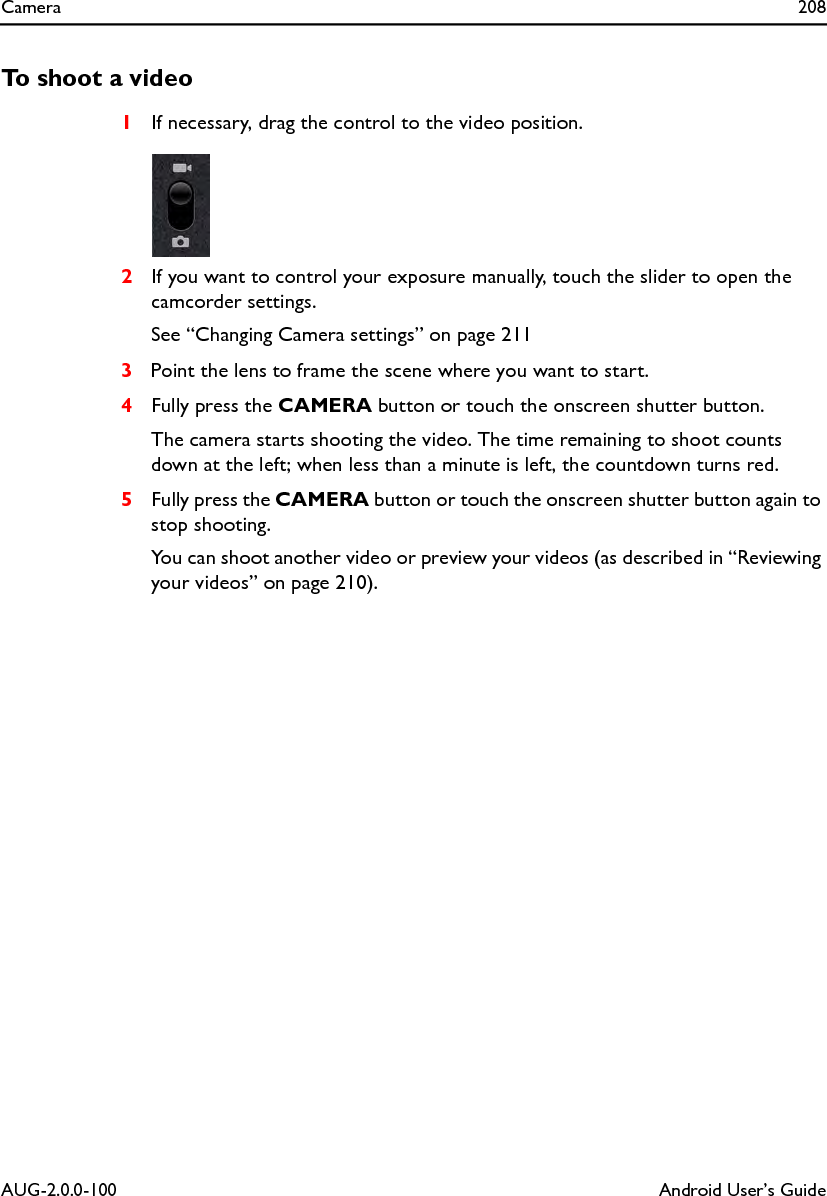 Camera 208AUG-2.0.0-100 Android User’s GuideTo shoot a video1If necessary, drag the control to the video position.2If you want to control your exposure manually, touch the slider to open the camcorder settings.See “Changing Camera settings” on page 2113Point the lens to frame the scene where you want to start.4Fully press the CAMERA button or touch the onscreen shutter button.The camera starts shooting the video. The time remaining to shoot counts down at the left; when less than a minute is left, the countdown turns red.5Fully press the CAMERA button or touch the onscreen shutter button again to stop shooting.You can shoot another video or preview your videos (as described in “Reviewing your videos” on page 210).