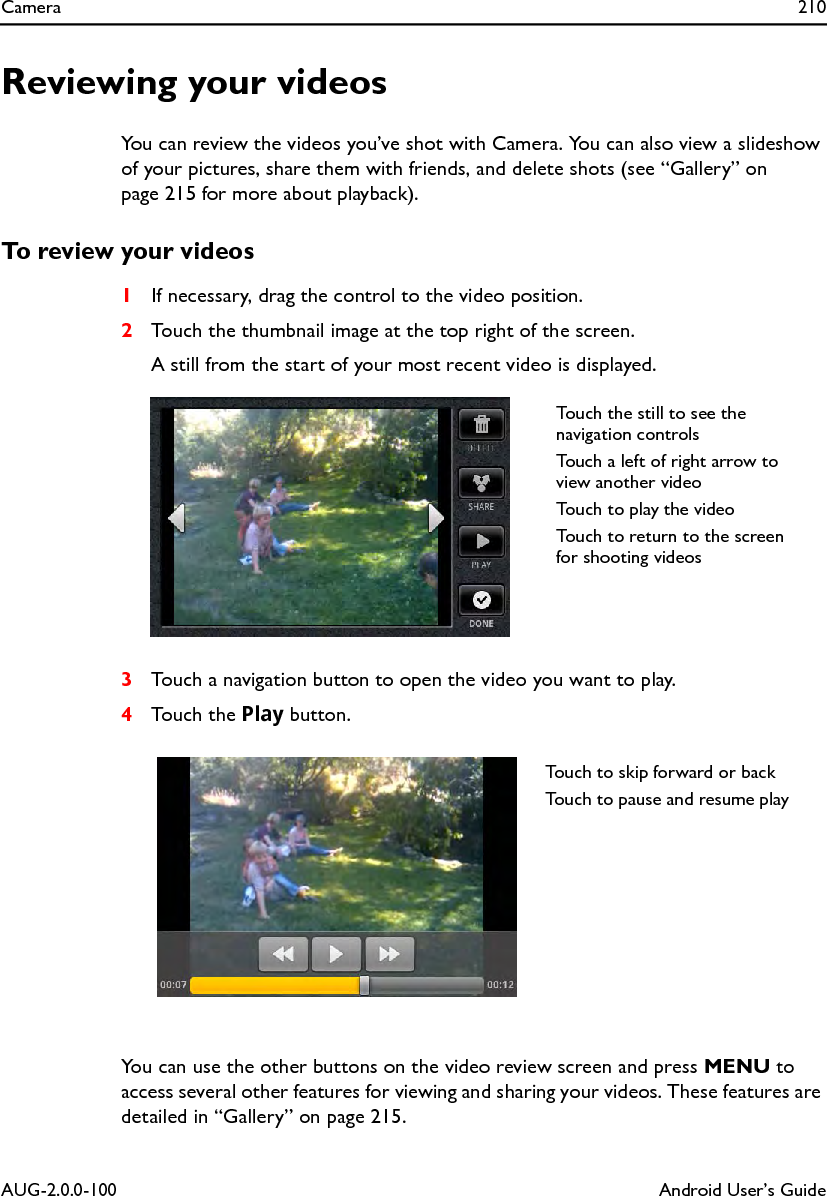 Camera 210AUG-2.0.0-100 Android User’s GuideReviewing your videosYou can review the videos you’ve shot with Camera. You can also view a slideshow of your pictures, share them with friends, and delete shots (see “Gallery” on page 215 for more about playback).To review your videos1If necessary, drag the control to the video position.2Touch the thumbnail image at the top right of the screen.A still from the start of your most recent video is displayed.3Touch a navigation button to open the video you want to play.4Touch the Play button.You can use the other buttons on the video review screen and press MENU to access several other features for viewing and sharing your videos. These features are detailed in “Gallery” on page 215.Touch the still to see the navigation controlsTouch a left of right arrow to view another videoTouch to play the videoTouch to return to the screen for shooting videosTouch to skip forward or backTouch to pause and resume play