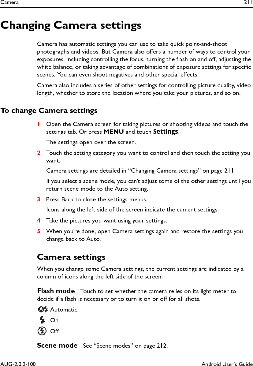 Camera 211AUG-2.0.0-100 Android User’s GuideChanging Camera settingsCamera has automatic settings you can use to take quick point-and-shoot photographs and videos. But Camera also offers a number of ways to control your exposures, including controlling the focus, turning the flash on and off, adjusting the white balance, or taking advantage of combinations of exposure settings for specific scenes. You can even shoot negatives and other special effects.Camera also includes a series of other settings for controlling picture quality, video length, whether to store the location where you take your pictures, and so on.To change Camera settings1Open the Camera screen for taking pictures or shooting videos and touch the settings tab. Or press MENU and touch Settings.The settings open over the screen.2Touch the setting category you want to control and then touch the setting you want.Camera settings are detailed in “Changing Camera settings” on page 211If you select a scene mode, you can’t adjust some of the other settings until you return scene mode to the Auto setting.3Press Back to close the settings menus.Icons along the left side of the screen indicate the current settings.4Take the pictures you want using your settings.5When you’re done, open Camera settings again and restore the settings you change back to Auto.Camera settingsWhen you change some Camera settings, the current settings are indicated by a column of icons along the left side of the screen.Flash mode  Touch to set whether the camera relies on its light meter to decide if a flash is necessary or to turn it on or off for all shots.  Automatic On  OffScene mode  See “Scene modes” on page 212.