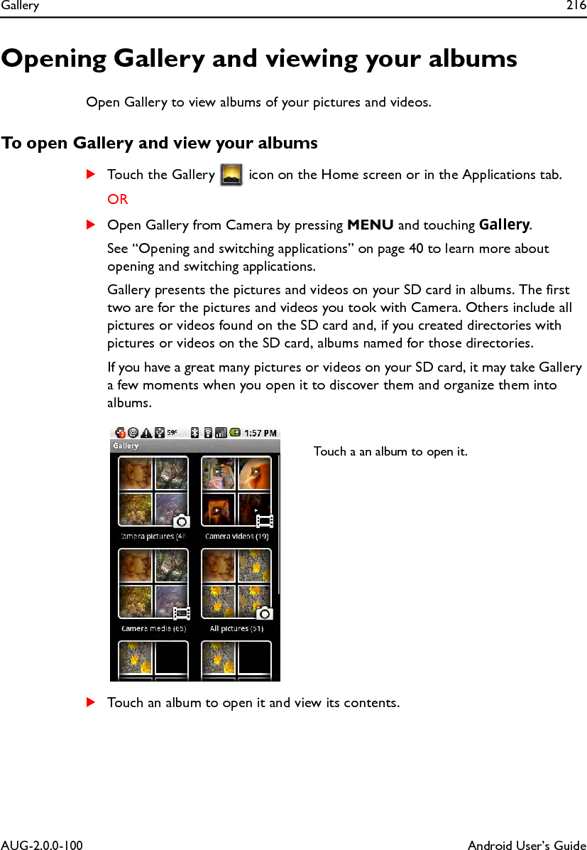 Gallery 216AUG-2.0.0-100 Android User’s GuideOpening Gallery and viewing your albumsOpen Gallery to view albums of your pictures and videos.To open Gallery and view your albumsSTouch the Gallery   icon on the Home screen or in the Applications tab.ORSOpen Gallery from Camera by pressing MENU and touching Gallery.See “Opening and switching applications” on page 40 to learn more about opening and switching applications.Gallery presents the pictures and videos on your SD card in albums. The first two are for the pictures and videos you took with Camera. Others include all pictures or videos found on the SD card and, if you created directories with pictures or videos on the SD card, albums named for those directories.If you have a great many pictures or videos on your SD card, it may take Gallery a few moments when you open it to discover them and organize them into albums.STouch an album to open it and view its contents.Touch a an album to open it.