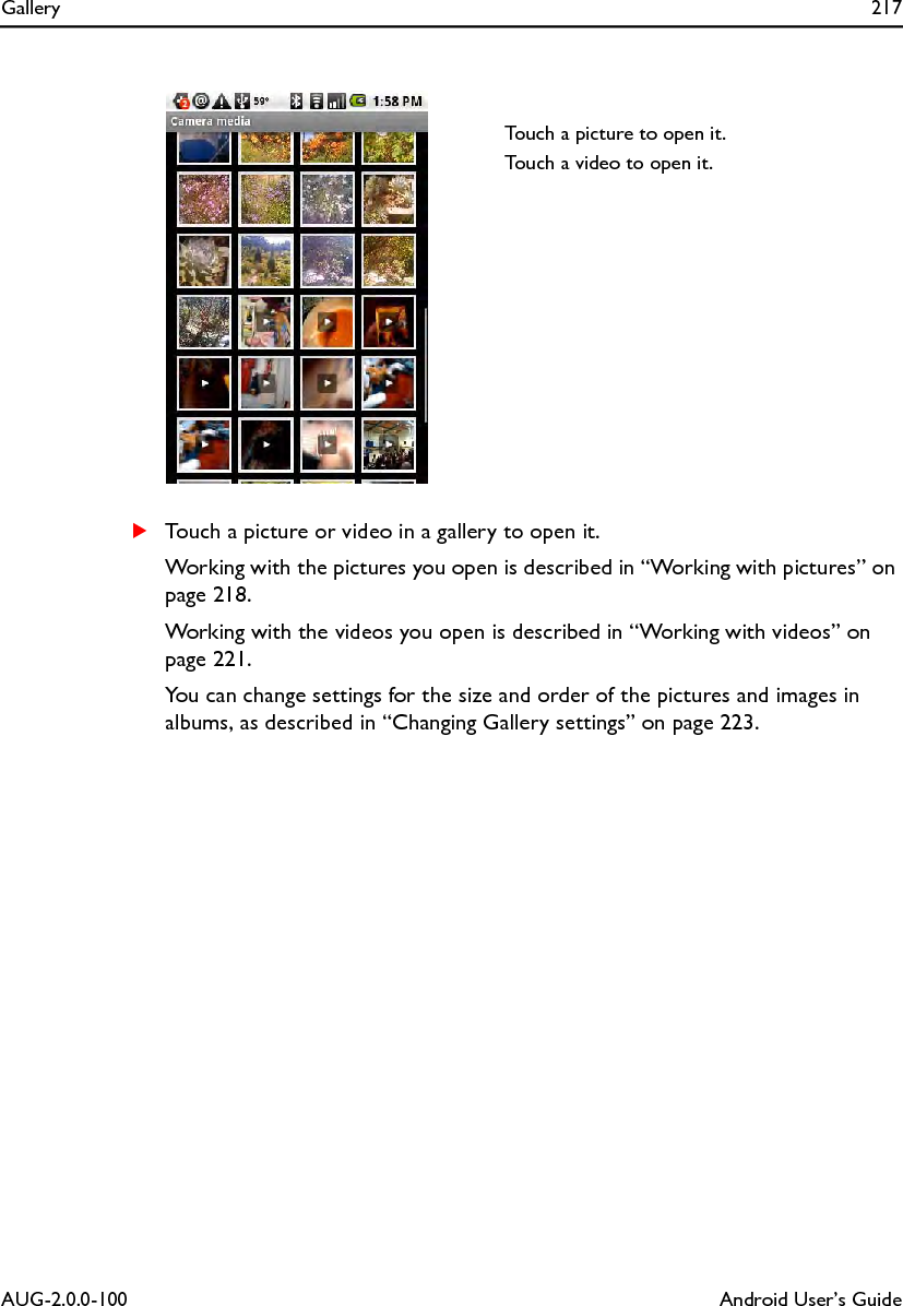 Gallery 217AUG-2.0.0-100 Android User’s GuideSTouch a picture or video in a gallery to open it.Working with the pictures you open is described in “Working with pictures” on page 218.Working with the videos you open is described in “Working with videos” on page 221.You can change settings for the size and order of the pictures and images in albums, as described in “Changing Gallery settings” on page 223.Touch a picture to open it.Touch a video to open it.