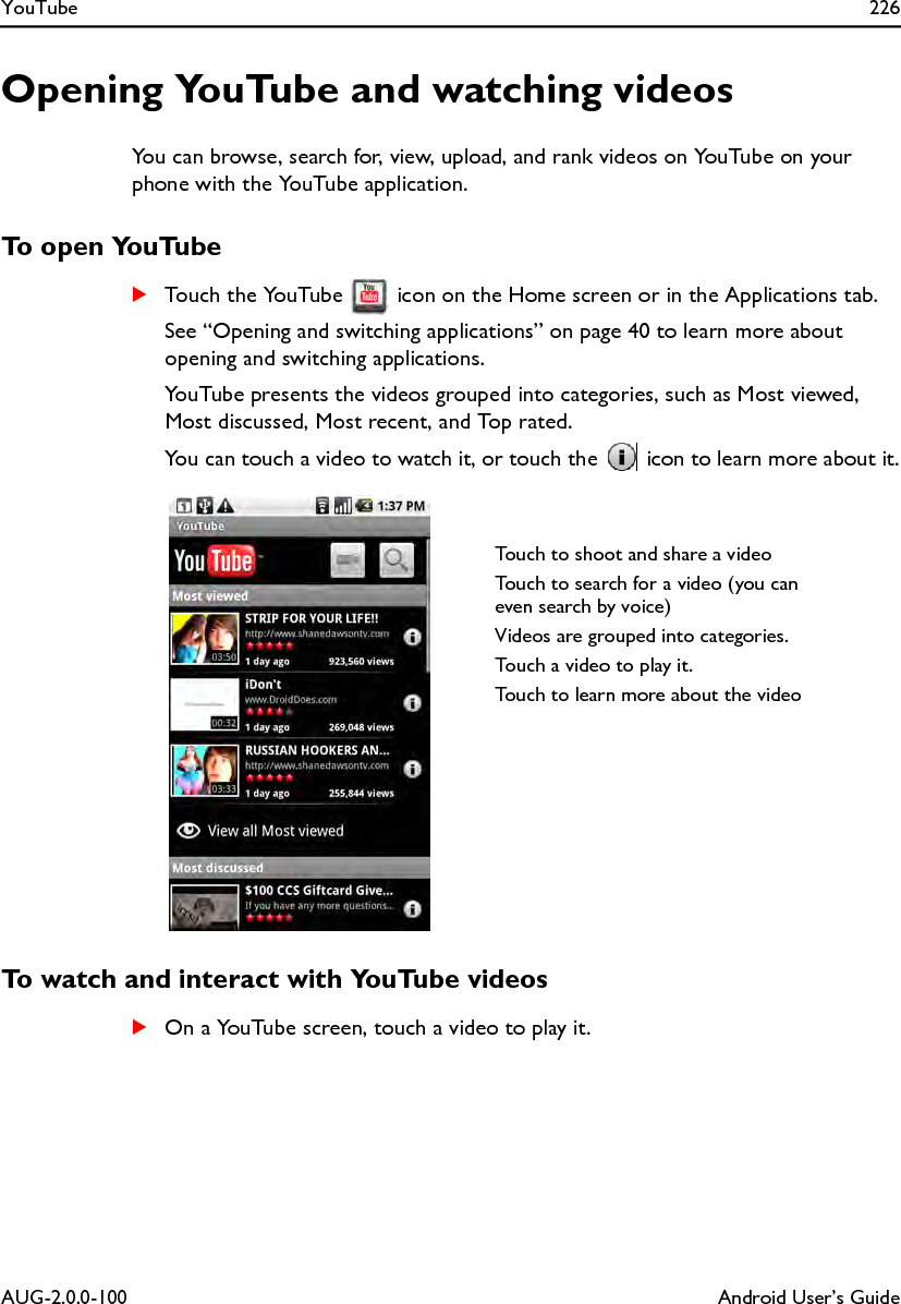 YouTube 226AUG-2.0.0-100 Android User’s GuideOpening YouTube and watching videosYou can browse, search for, view, upload, and rank videos on YouTube on your phone with the YouTube application.To open YouTubeSTouch the YouTube   icon on the Home screen or in the Applications tab.See “Opening and switching applications” on page 40 to learn more about opening and switching applications.YouTube presents the videos grouped into categories, such as Most viewed, Most discussed, Most recent, and Top rated.You can touch a video to watch it, or touch the   icon to learn more about it.To watch and interact with YouTube videosSOn a YouTube screen, touch a video to play it.Touch to shoot and share a videoTouch to search for a video (you can even search by voice)Videos are grouped into categories.Touch a video to play it.Touch to learn more about the video