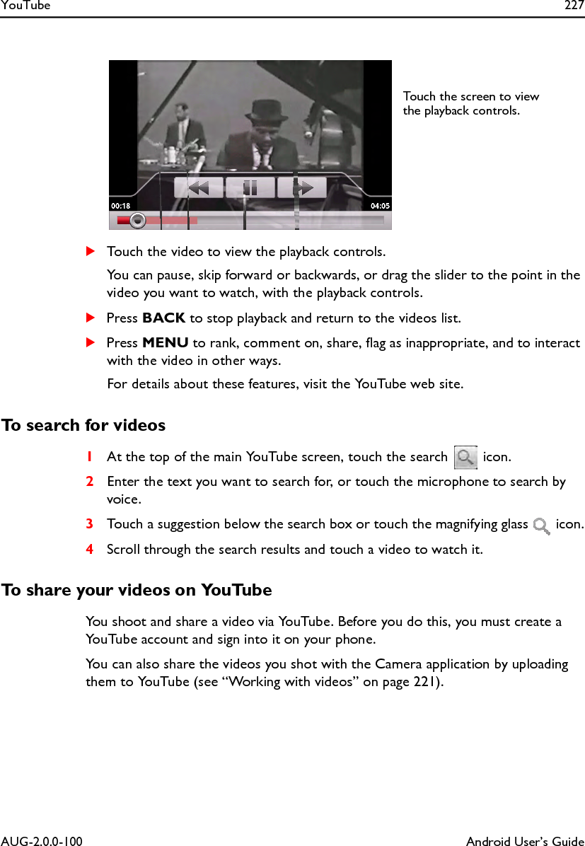 YouTube 227AUG-2.0.0-100 Android User’s GuideSTouch the video to view the playback controls.You can pause, skip forward or backwards, or drag the slider to the point in the video you want to watch, with the playback controls.SPress BACK to stop playback and return to the videos list.SPress MENU to rank, comment on, share, flag as inappropriate, and to interact with the video in other ways.For details about these features, visit the YouTube web site.To search for videos1At the top of the main YouTube screen, touch the search   icon.2Enter the text you want to search for, or touch the microphone to search by voice.3Touch a suggestion below the search box or touch the magnifying glass   icon.4Scroll through the search results and touch a video to watch it.To share your videos on YouTubeYou shoot and share a video via YouTube. Before you do this, you must create a YouTube account and sign into it on your phone.You can also share the videos you shot with the Camera application by uploading them to YouTube (see “Working with videos” on page 221).Touch the screen to view the playback controls.