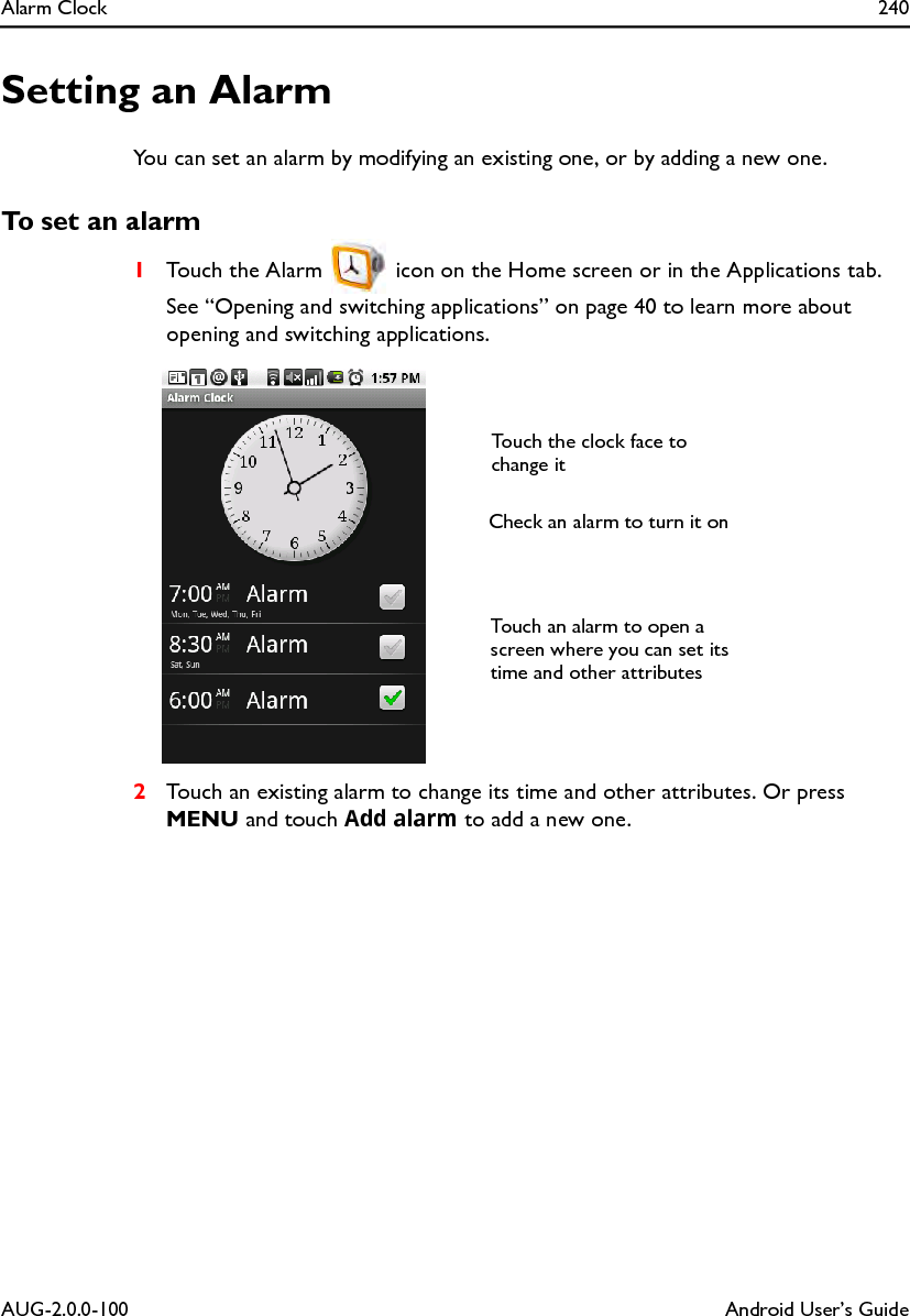 Alarm Clock 240AUG-2.0.0-100 Android User’s GuideSetting an AlarmYou can set an alarm by modifying an existing one, or by adding a new one.To set an alarm1Touch the Alarm   icon on the Home screen or in the Applications tab.See “Opening and switching applications” on page 40 to learn more about opening and switching applications.2Touch an existing alarm to change its time and other attributes. Or press MENU and touch Add alarm to add a new one.Touch the clock face to change itCheck an alarm to turn it onTouch an alarm to open a screen where you can set its time and other attributes