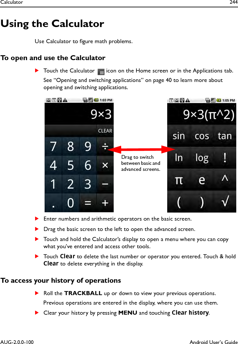 Calculator 244AUG-2.0.0-100 Android User’s GuideUsing the CalculatorUse Calculator to figure math problems.To open and use the CalculatorSTouch the Calculator   icon on the Home screen or in the Applications tab.See “Opening and switching applications” on page 40 to learn more about opening and switching applications.SEnter numbers and arithmetic operators on the basic screen.SDrag the basic screen to the left to open the advanced screen. STouch and hold the Calculator’s display to open a menu where you can copy what you’ve entered and access other tools.STouch Clear to delete the last number or operator you entered. Touch &amp; hold Clear to delete everything in the display.To access your history of operationsSRoll the TRACKBALL up or down to view your previous operations.Previous operations are entered in the display, where you can use them.SClear your history by pressing MENU and touching Clear history.Drag to switch between basic and advanced screens.