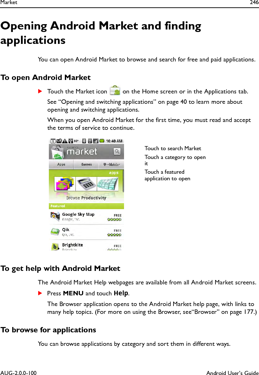 Market 246AUG-2.0.0-100 Android User’s GuideOpening Android Market and finding applicationsYou can open Android Market to browse and search for free and paid applications.To open Android MarketSTouch the Market icon   on the Home screen or in the Applications tab.See “Opening and switching applications” on page 40 to learn more about opening and switching applications.When you open Android Market for the first time, you must read and accept the terms of service to continue.To get help with Android MarketThe Android Market Help webpages are available from all Android Market screens.SPress MENU and touch Help.The Browser application opens to the Android Market help page, with links to many help topics. (For more on using the Browser, see“Browser” on page 177.)To browse for applicationsYou can browse applications by category and sort them in different ways.Touch to search MarketTouch a category to open itTouch a featured application to open 