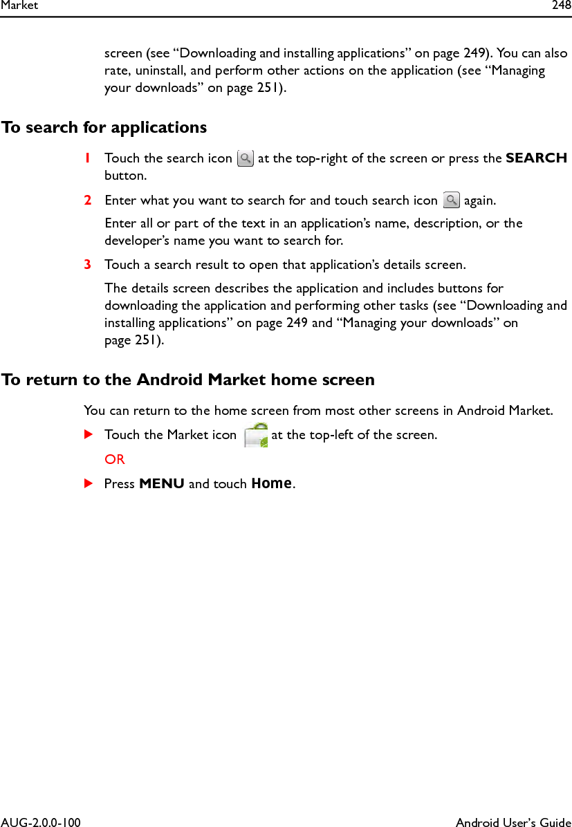 Market 248AUG-2.0.0-100 Android User’s Guidescreen (see “Downloading and installing applications” on page 249). You can also rate, uninstall, and perform other actions on the application (see “Managing your downloads” on page 251).To search for applications1Touch the search icon   at the top-right of the screen or press the SEARCH button.2Enter what you want to search for and touch search icon   again.Enter all or part of the text in an application’s name, description, or the developer’s name you want to search for.3Touch a search result to open that application’s details screen.The details screen describes the application and includes buttons for downloading the application and performing other tasks (see “Downloading and installing applications” on page 249 and “Managing your downloads” on page 251).To return to the Android Market home screenYou can return to the home screen from most other screens in Android Market.STouch the Market icon   at the top-left of the screen.ORSPress MENU and touch Home.