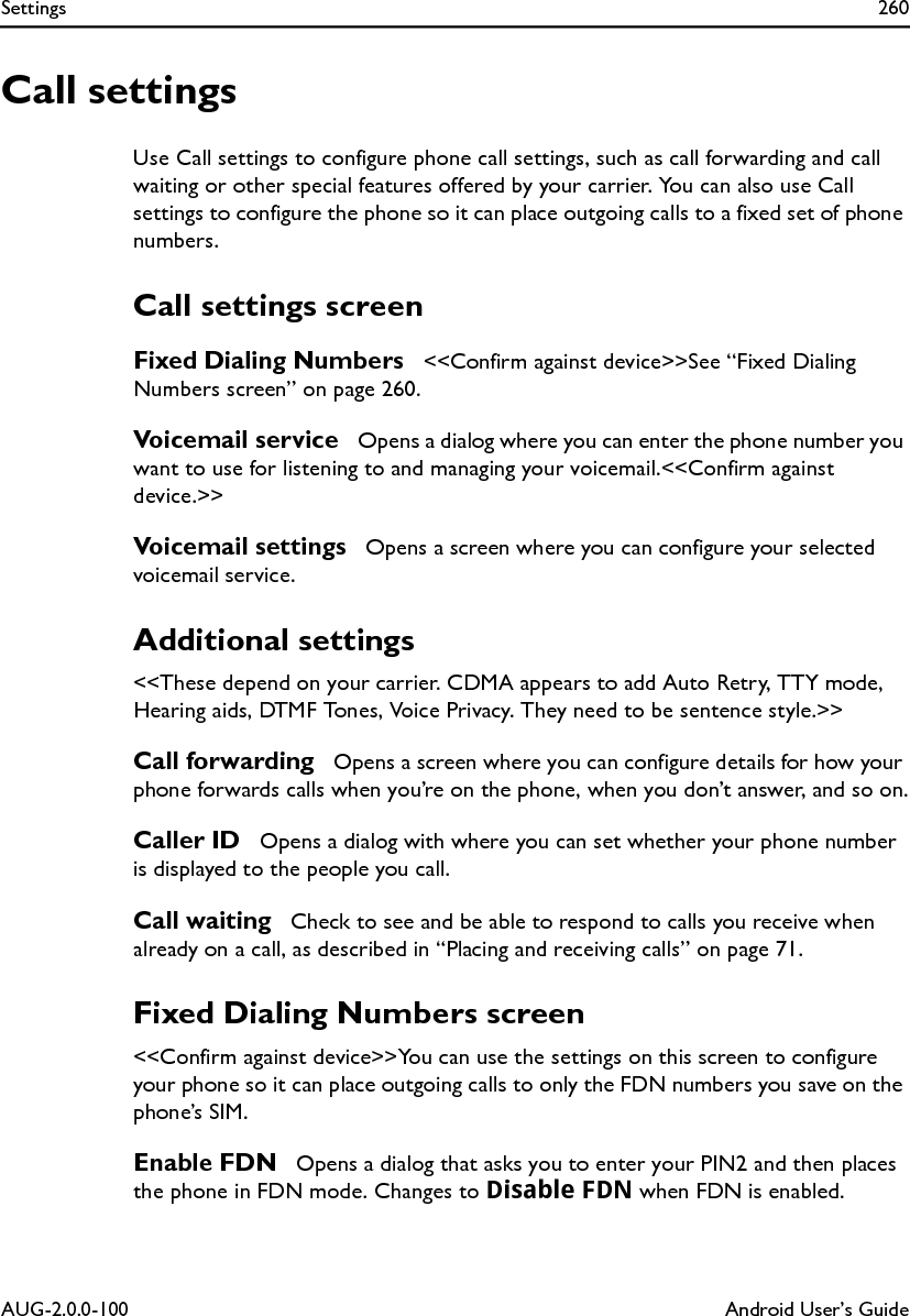 Settings 260AUG-2.0.0-100 Android User’s GuideCall settingsUse Call settings to configure phone call settings, such as call forwarding and call waiting or other special features offered by your carrier. You can also use Call settings to configure the phone so it can place outgoing calls to a fixed set of phone numbers.Call settings screenFixed Dialing Numbers  &lt;&lt;Confirm against device&gt;&gt;See “Fixed Dialing Numbers screen” on page 260.Voicemail service  Opens a dialog where you can enter the phone number you want to use for listening to and managing your voicemail.&lt;&lt;Confirm against device.&gt;&gt;Voicemail settings  Opens a screen where you can configure your selected voicemail service.Additional settings&lt;&lt;These depend on your carrier. CDMA appears to add Auto Retry, TTY mode, Hearing aids, DTMF Tones, Voice Privacy. They need to be sentence style.&gt;&gt;Call forwarding  Opens a screen where you can configure details for how your phone forwards calls when you’re on the phone, when you don’t answer, and so on.Caller ID  Opens a dialog with where you can set whether your phone number is displayed to the people you call.Call waiting  Check to see and be able to respond to calls you receive when already on a call, as described in “Placing and receiving calls” on page 71.Fixed Dialing Numbers screen&lt;&lt;Confirm against device&gt;&gt;You can use the settings on this screen to configure your phone so it can place outgoing calls to only the FDN numbers you save on the phone’s SIM.Enable FDN  Opens a dialog that asks you to enter your PIN2 and then places the phone in FDN mode. Changes to Disable FDN when FDN is enabled.