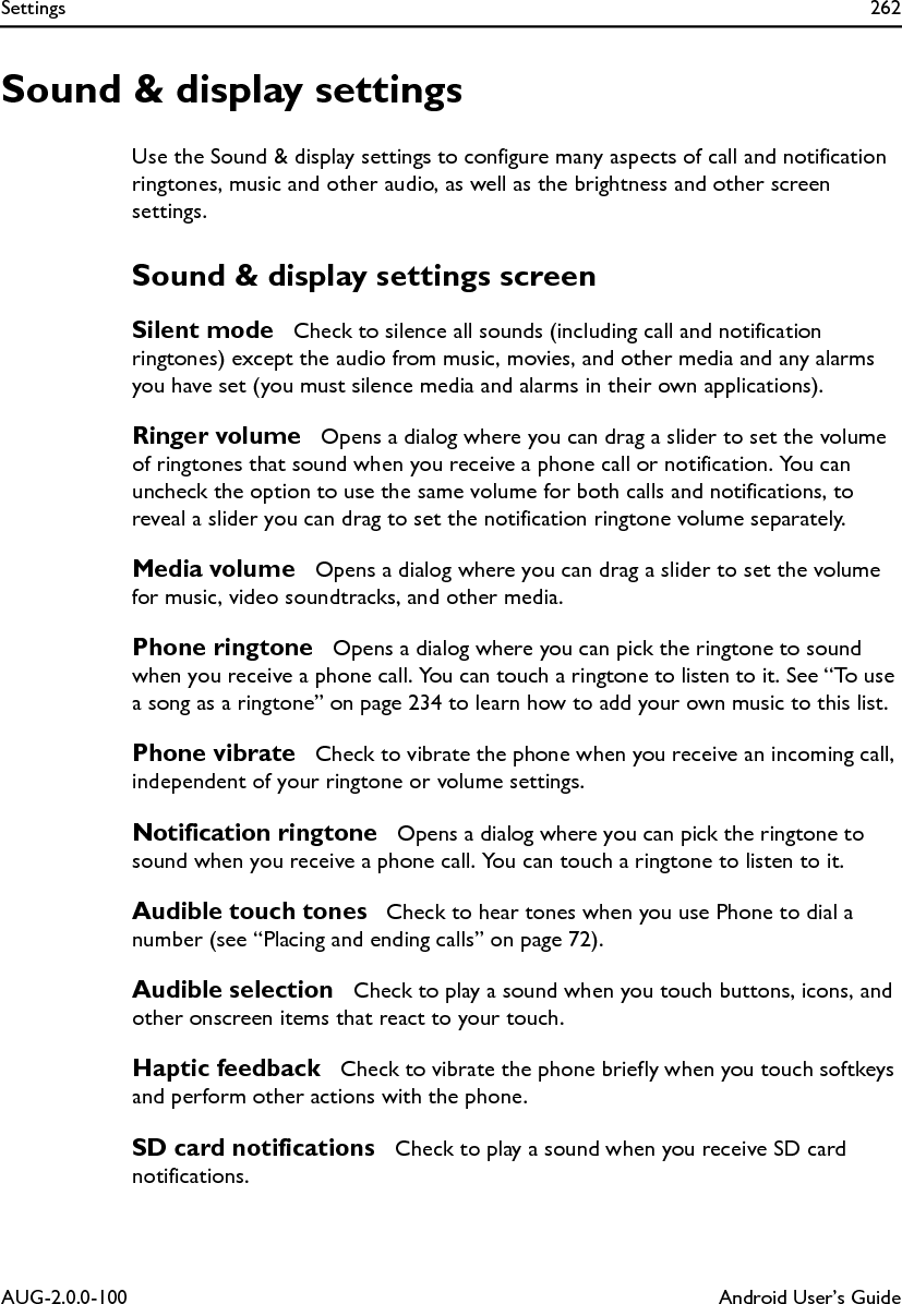 Settings 262AUG-2.0.0-100 Android User’s GuideSound &amp; display settingsUse the Sound &amp; display settings to configure many aspects of call and notification ringtones, music and other audio, as well as the brightness and other screen settings.Sound &amp; display settings screenSilent mode  Check to silence all sounds (including call and notification ringtones) except the audio from music, movies, and other media and any alarms you have set (you must silence media and alarms in their own applications).Ringer volume  Opens a dialog where you can drag a slider to set the volume of ringtones that sound when you receive a phone call or notification. You can uncheck the option to use the same volume for both calls and notifications, to reveal a slider you can drag to set the notification ringtone volume separately.Media volume  Opens a dialog where you can drag a slider to set the volume for music, video soundtracks, and other media.Phone ringtone  Opens a dialog where you can pick the ringtone to sound when you receive a phone call. You can touch a ringtone to listen to it. See “To use a song as a ringtone” on page 234 to learn how to add your own music to this list.Phone vibrate  Check to vibrate the phone when you receive an incoming call, independent of your ringtone or volume settings.Notification ringtone  Opens a dialog where you can pick the ringtone to sound when you receive a phone call. You can touch a ringtone to listen to it.Audible touch tones  Check to hear tones when you use Phone to dial a number (see “Placing and ending calls” on page 72).Audible selection  Check to play a sound when you touch buttons, icons, and other onscreen items that react to your touch.Haptic feedback  Check to vibrate the phone briefly when you touch softkeys and perform other actions with the phone.SD card notifications  Check to play a sound when you receive SD card notifications.
