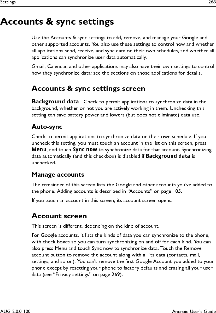 Settings 268AUG-2.0.0-100 Android User’s GuideAccounts &amp; sync settingsUse the Accounts &amp; sync settings to add, remove, and manage your Google and other supported accounts. You also use these settings to control how and whether all applications send, receive, and sync data on their own schedules, and whether all applications can synchronize user data automatically. Gmail, Calendar, and other applications may also have their own settings to control how they synchronize data: see the sections on those applications for details.Accounts &amp; sync settings screenBackground data  Check to permit applications to synchronize data in the background, whether or not you are actively working in them. Unchecking this setting can save battery power and lowers (but does not eliminate) data use.Auto-syncCheck to permit applications to synchronize data on their own schedule. If you uncheck this setting, you must touch an account in the list on this screen, press Menu, and touch Sync now to synchronize data for that account. Synchronizing data automatically (and this checkbox) is disabled if Background data is unchecked.Manage accountsThe remainder of this screen lists the Google and other accounts you’ve added to the phone. Adding accounts is described in “Accounts” on page 105.If you touch an account in this screen, its account screen opens.Account screenThis screen is different, depending on the kind of account.For Google accounts, it lists the kinds of data you can synchronize to the phone, with check boxes so you can turn synchronizing on and off for each kind. You can also press Menu and touch Sync now to synchronize data. Touch the Remove account button to remove the account along with all its data (contacts, mail, settings, and so on). You can’t remove the first Google Account you added to your phone except by resetting your phone to factory defaults and erasing all your user data (see “Privacy settings” on page 269).