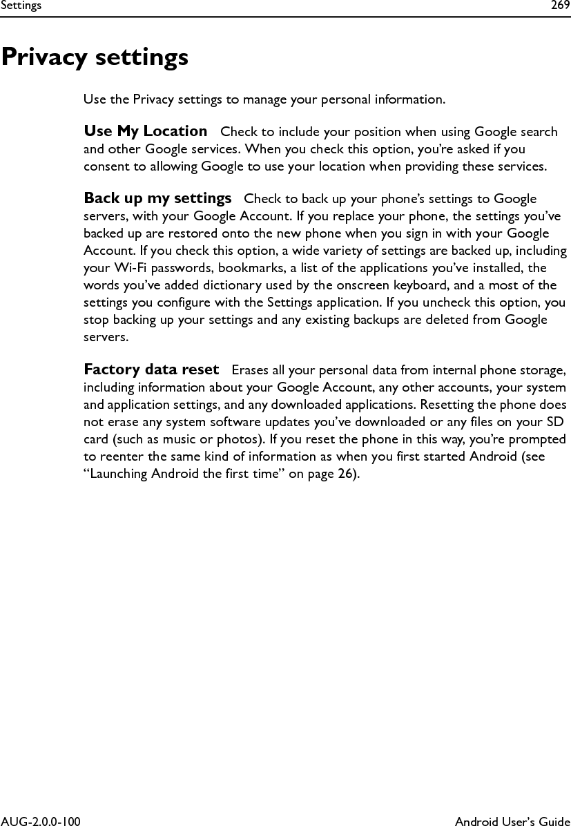Settings 269AUG-2.0.0-100 Android User’s GuidePrivacy settingsUse the Privacy settings to manage your personal information.Use My Location  Check to include your position when using Google search and other Google services. When you check this option, you’re asked if you consent to allowing Google to use your location when providing these services.Back up my settings  Check to back up your phone’s settings to Google servers, with your Google Account. If you replace your phone, the settings you’ve backed up are restored onto the new phone when you sign in with your Google Account. If you check this option, a wide variety of settings are backed up, including your Wi-Fi passwords, bookmarks, a list of the applications you’ve installed, the words you’ve added dictionary used by the onscreen keyboard, and a most of the settings you configure with the Settings application. If you uncheck this option, you stop backing up your settings and any existing backups are deleted from Google servers.Factory data reset  Erases all your personal data from internal phone storage, including information about your Google Account, any other accounts, your system and application settings, and any downloaded applications. Resetting the phone does not erase any system software updates you’ve downloaded or any files on your SD card (such as music or photos). If you reset the phone in this way, you’re prompted to reenter the same kind of information as when you first started Android (see “Launching Android the first time” on page 26).