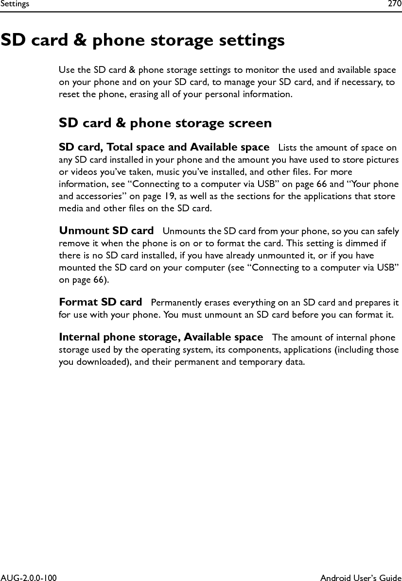 Settings 270AUG-2.0.0-100 Android User’s GuideSD card &amp; phone storage settingsUse the SD card &amp; phone storage settings to monitor the used and available space on your phone and on your SD card, to manage your SD card, and if necessary, to reset the phone, erasing all of your personal information.SD card &amp; phone storage screenSD card, Total space and Available space  Lists the amount of space on any SD card installed in your phone and the amount you have used to store pictures or videos you’ve taken, music you’ve installed, and other files. For more information, see “Connecting to a computer via USB” on page 66 and “Your phone and accessories” on page 19, as well as the sections for the applications that store media and other files on the SD card.Unmount SD card  Unmounts the SD card from your phone, so you can safely remove it when the phone is on or to format the card. This setting is dimmed if there is no SD card installed, if you have already unmounted it, or if you have mounted the SD card on your computer (see “Connecting to a computer via USB” on page 66).Format SD card  Permanently erases everything on an SD card and prepares it for use with your phone. You must unmount an SD card before you can format it.Internal phone storage, Available space  The amount of internal phone storage used by the operating system, its components, applications (including those you downloaded), and their permanent and temporary data.