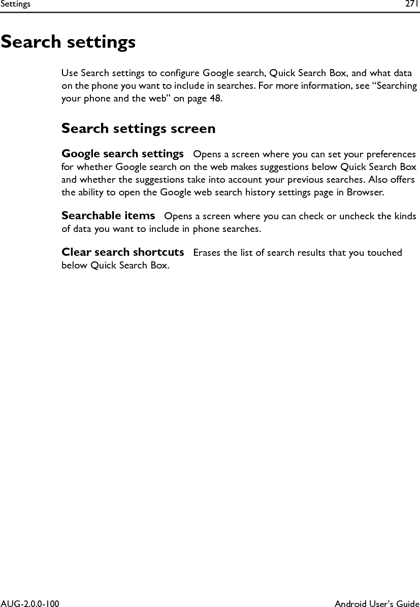 Settings 271AUG-2.0.0-100 Android User’s GuideSearch settingsUse Search settings to configure Google search, Quick Search Box, and what data on the phone you want to include in searches. For more information, see “Searching your phone and the web” on page 48.Search settings screenGoogle search settings  Opens a screen where you can set your preferences for whether Google search on the web makes suggestions below Quick Search Box and whether the suggestions take into account your previous searches. Also offers the ability to open the Google web search history settings page in Browser.Searchable items  Opens a screen where you can check or uncheck the kinds of data you want to include in phone searches.Clear search shortcuts  Erases the list of search results that you touched below Quick Search Box.