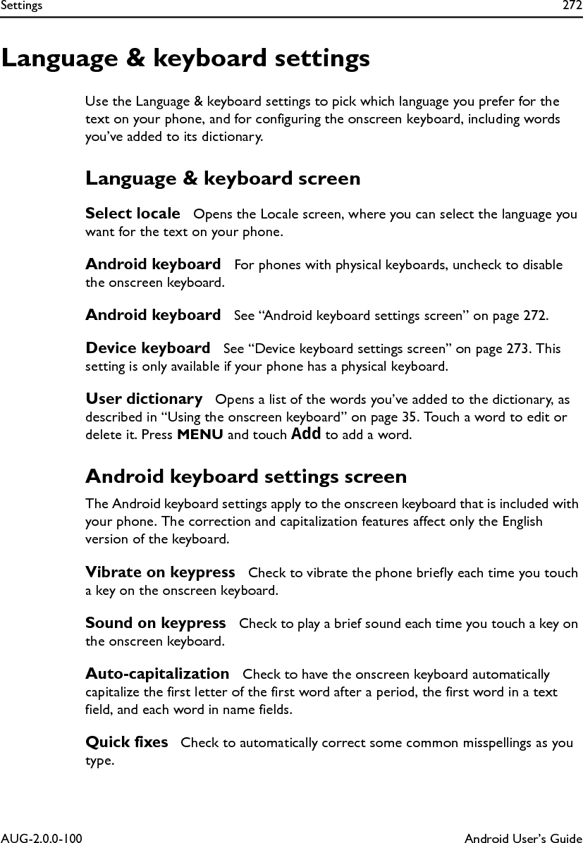 Settings 272AUG-2.0.0-100 Android User’s GuideLanguage &amp; keyboard settingsUse the Language &amp; keyboard settings to pick which language you prefer for the text on your phone, and for configuring the onscreen keyboard, including words you’ve added to its dictionary.Language &amp; keyboard screenSelect locale  Opens the Locale screen, where you can select the language you want for the text on your phone.Android keyboard  For phones with physical keyboards, uncheck to disable the onscreen keyboard.Android keyboard  See “Android keyboard settings screen” on page 272.Device keyboard  See “Device keyboard settings screen” on page 273. This setting is only available if your phone has a physical keyboard.User dictionary  Opens a list of the words you’ve added to the dictionary, as described in “Using the onscreen keyboard” on page 35. Touch a word to edit or delete it. Press MENU and touch Add to add a word.Android keyboard settings screenThe Android keyboard settings apply to the onscreen keyboard that is included with your phone. The correction and capitalization features affect only the English version of the keyboard.Vibrate on keypress  Check to vibrate the phone briefly each time you touch a key on the onscreen keyboard.Sound on keypress  Check to play a brief sound each time you touch a key on the onscreen keyboard.Auto-capitalization  Check to have the onscreen keyboard automatically capitalize the first letter of the first word after a period, the first word in a text field, and each word in name fields. Quick fixes  Check to automatically correct some common misspellings as you type.