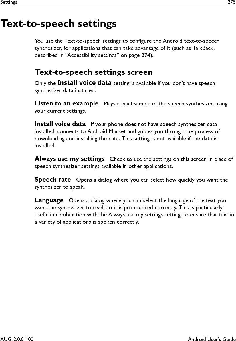 Settings 275AUG-2.0.0-100 Android User’s GuideText-to-speech settingsYou use the Text-to-speech settings to configure the Android text-to-speech synthesizer, for applications that can take advantage of it (such as TalkBack, described in “Accessibility settings” on page 274).Text-to-speech settings screenOnly the Install voice data setting is available if you don’t have speech synthesizer data installed.Listen to an example  Plays a brief sample of the speech synthesizer, using your current settings.Install voice data  If your phone does not have speech synthesizer data installed, connects to Android Market and guides you through the process of downloading and installing the data. This setting is not available if the data is installed.Always use my settings  Check to use the settings on this screen in place of speech synthesizer settings available in other applications.Speech rate  Opens a dialog where you can select how quickly you want the synthesizer to speak.Language  Opens a dialog where you can select the language of the text you want the synthesizer to read, so it is pronounced correctly. This is particularly useful in combination with the Always use my settings setting, to ensure that text in a variety of applications is spoken correctly.